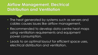 Airflow Management, Electrical
Distribution and Ventilation
• The heat generated by systems such as servers and
cables causes issues like airflow management.
• Recommended to develop data centre heat maps
using ventilation requirements and equipment
power consumption.
• Leads to an optimal layout for efficient space uses,
electrical distribution and ventilation.
 