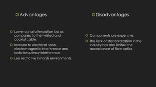 Advantages
 Lower signal attenuation loss as
compared to the twisted and
coaxial cable.
 Immune to electrical noise,
electromagnetic interference and
radio frequency interference.
 Less restrictive in harsh environments.
Disadvantages
 Components are expensive.
 The lack of standardization in the
industry has also limited the
acceptance of fibre optics.
 