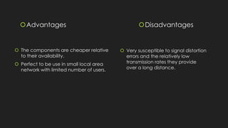 Advantages
 The components are cheaper relative
to their availability.
 Perfect to be use in small local area
network with limited number of users.
Disadvantages
 Very susceptible to signal distortion
errors and the relatively low
transmission rates they provide
over a long distance.
 