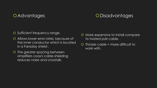 Advantages
 Sufficient frequency range.
 Allows lower error rates, because of
the inner conductor which is located
in a Faraday shield .
 The greater spacing between
amplifiers coax's cable shielding
reduces noise and crosstalk.
Disadvantages
 More expensive to install compare
to twisted pair cable.
 Thicker cable = more difficult to
work with.
 