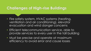 Challenges of High-rise Buildings
• Fire safety system, HVAC systems (heating,
ventilation and air conditioning), elevator
evacuation and wind danger concerns
• Efficient telecommunication service, able to
provide services to every user in the tall building
• Must be precise and operate at maximum
efficiency to avoid error and cause losses
 