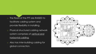 o The floors of the PTT are RAISED to
facilitate cabling system and
provide flexibility in installing.
o Physical structured cabling network
system comprises of vertical and
horizontal cabling.
o Also has inter-building cabling for
global connection.
 
