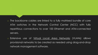 o The backbone cables are linked to a fully matrixed bundle of core
ATM switches in the Network Control Center (NCC) with fully
repetitious connections to over 100 Ethernet and ATM-connected
servers.
o Extensive use of Virtual Local Area Networks (VLANs) allows
provisional networks to be created as needed using drag-and-drop
network management software.
 