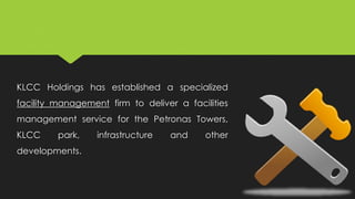 KLCC Holdings has established a specialized
facility management firm to deliver a facilities
management service for the Petronas Towers,
KLCC park, infrastructure and other
developments.
 