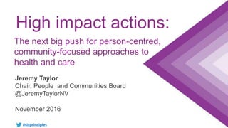 #sixprinciples
High impact actions:
Jeremy Taylor
Chair, People and Communities Board
@JeremyTaylorNV
November 2016
The next big push for person-centred,
community-focused approaches to
health and care
 