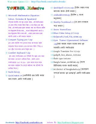 Want more Updates :- http://facebook.com/tanbir.ebooks
Facebook:- http://facebook.com/tanbir.cox Website :- http://tanbircox.blogspot.com
1) Microsoft Mathematics (Equation
Solver, Formulas & Equations)
গবনযতয মযফতী ঳ফ ঳ূত্র যদও য াঅযছ , এাআ ঳পটও ্যযয
যম যকযন গবণত ঳ভ঳্য বরযখ্ বদযর এ তযয উত্তয যফয কযয
বদযফ ,এাআ ঳পটও ্যয ভূরত ফ্ফ঴যয কযয ঴ গবনযতয জবটর
঳ফ াআকু য ঱ন বরখ্যয জন্ „ কযযন ভযাআযক্রয঳পট ও যডট এ
ভ্থ াআকু য ঱ন টযাআ঩ কযয কি , এখ্যযন যরখ্য ভ্যথ গুযরয
াঅ঩বন ও যডট এ কব঩ কযযত ঩যযযফন ।
2) Comport Typing pro 7.zip
[যম যকযন াআাংবর঱ ঱ে যরখ্যয ঳ভ াঅ঩নযযক া঄যটয
঳যযজ঱ন বদযত থযকযফ এযত াঅ঩নযয টযাআ঩ বপড ৩
গুন ফৃবদ্ধ ঩যযফ াঅয যরখ্য বনবু টর ঴যফ ]
3) Comfort Keyboard 7.zip
[যম যকযন ঳পটও ্যয এয ঱টটকযট বক খ্ুযজ যফয কযয
াঅ঩নযযক এয ভ্য঩ যদবখ্য বদযফ , া঄থটযৎ যকযন
঳পটও ্যযয Ctrl ফয Altr যপ্র঳ কযযয ঳যযথ ঳যযথ
াঅ঩নযযক বযএুট যর বক যফযযডট াঅাআকন ঳঴ ঱টটকযট বক
যদবখ্য বদযফ ]
4) Rashi fal.zip
5) QuizCreator.v4 [এভব঳বকউ প্রশ্ন ততবয কযযয
জন্ দযরুন একটয ঳পটও ্যয ]
6) QuickSpell v3.5.4.1.zip [টযাআ঩ কযযয ঳ভ
াঅ঩নযয ফযনযন যটস্ট কযযফ ]
7) onubadok1418.zip [াআাংবর঱ ২ ফযাংরয
া঄নুফযদক]
8) NextUp TextAloud v3 [যম যকযন ফযক্যক
঩যড শুনযযফ ]
9) Know Yourself.exe
10)Khan Video Setup_0.7.4.zip
11)Kelpiesoft_Food_File_62666.zip
12)Gym Trainer (Gymnasium) Software
.zip[মযযয ফ্য যভ কযযন তযযদয জন্ খ্ুফ
দযকযবয একটয ঳পটও ্যয
13)Google Translate Pro 5.2.zip
14)godgift_love_abacus_4.0.0.exe
15)flash type test.exe
16)Bangla banan_nirikkhak.zip [ফযাংরয
াআউবনযকযড ফযনযন মযএযাআ কযযফ]
17)64 district of Bangladesh.zip [ফযাংরযযদ঱
঳ম্পযকট জযনযয খ্ুফ গুরুত্ব঩ূনট একবট ঳পটও ্যয
]
 