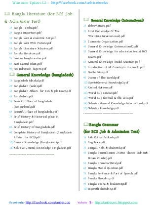 Want more Updates :- http://facebook.com/tanbir.ebooks
Facebook:- http://facebook.com/tanbir.cox Website :- http://tanbircox.blogspot.com
 Bangla Literature (for BCS ,Job
& Admission Test)
1) Bangla Vasha.pdf
2) bangla important.pdf
3) Bangla kobi & shahittik A2Z.pdf
4) Bangla kobi With Picture.pdf
5) Bangla Literature Xclusive.pdf
6) Bangla literature.pdf
7) famous bangla writer.pdf
8) Kazi Nazrul Islam.pdf
9) Robindronath Tagore.pdf
 General Knowledge (bangladesh)
1) bangladesh (dhaka).pdf
2) Bangladesh (Wiki).pdf
3) Bangladesh Affairs for BCS & job Exam.pdf
4) Bangladesh.pdf
5) Beautiful Place of bangladesh
(Sondurbon).pdf
6) Beautiful Place of bangladesh.pdf
7) Brief History & Historical place in
Bangladesh.pdf
8) Brief History Of Bangladesh.pdf
9) Complete History of Bangladesh (Bangladesh
Affairs for BCS).pdf
10) General Knowledge (Bangladesh).pdf
11) Xclusive General Knowledge Bangladesh.pdf
-----------------------------
 General Knowledge (International)
1) abbreviations.pdf
2) Brief Knowledge Of The
World(G.K.International).pdf
3) Economic Organization.pdf
4) General Knowledge (International).pdf
5) General Knowledge for admission test & BCS
Exams.pdf
6) General Knowledge Model Question.pdf
7) Inroduction of All Countryin the world.pdf
8) Noble Prize.pdf
9) Ocean of The World.pdf
10) Sports(General Knowledge).pdf
11) United Nations.pdf
12) World Cup Cricket.pdf
13) World Cup football & fifa-2010.pdf
14) Xclusive General Knowledge International.pdf
15) Xclusive knowledge.pdf
-----------------------------------------------
Bangla Grammar
(for BCS ,Job & Admission Test)
1) Akk Kothai Prokash.pdf
2) Bagdhara.pdf
3) Bangali Kobi & Shahittik.pdf
4) Bangla Banan(Banan , Notto -Shotto Bidhan&
Biram Chinho).pdf
5) Bangla Grammar(Mix).pdf
6) Bangla Model Question.pdf
7) Bangla Sentence & Part of Speech.pdf
8) Bangla Shobdho.pdf
9) Bangla Vasha & beakoron.pdf
10) Biporith Shobdho.pdf
 