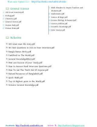Want more Updates :- http://facebook.com/tanbir.ebooks
Facebook:- http://facebook.com/tanbir.cox Website :- http://tanbircox.blogspot.com
 General Science
1) 100 Great Scientist.pdf
2) Biology.pdf
3) Chemistry.pdf
4) General Science.pdf
5) Human Body.pdf
6) Human Brain.pdf
7) Math Wonders to Inspire Teachers and
Students.pdf
8) mathematics.pdf
9) Science & Magic.pdf
10) Science (Biology & Darwin).pdf
11) science problem.pdf
12) Scientific Knowledge.pdf
13) Soler Science.pdf
 Xclusive
 100 Great man life story.pdf
 301 Best Questions to Ask on Your Interview.pdf
 Bangla Banan Hrrity.pdf
 Fast(first) in The World.pdf
 General Knowledge(Mix).pdf
 How can Success of your Study.pdf
 How to Answer Hard Interview Questions.pdf
 How To Get The Truth Out Of Anyone.pdf
 Natural Resources of Bangladesh.pdf
 Quick Math.pdf
 Top 10 Highest point in the World.pdf
 Xclusive General Knowledge.pdf
 