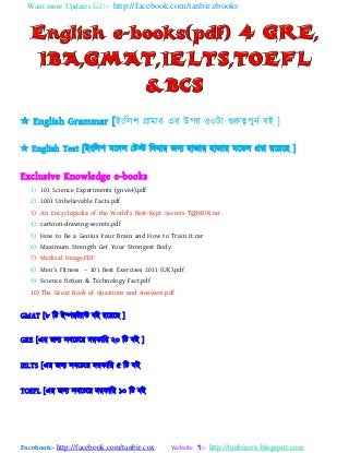 Want more Updates :- http://facebook.com/tanbir.ebooks
Facebook:- http://facebook.com/tanbir.cox Website :- http://tanbircox.blogspot.com
 English Grammar [াআাংবর঱ গ্রযভযয এয উ঩য ৫০টয গুরুত্ব঩ুনট ফাআ ]
 English Test [াআাংবর঱ ভযদর যটস্ট বদফযয জন্ ঴যজযয ঴যজযয ভযডর প্রশ্ন যয যছ ]
Exclusive Knowledge e-books
1) 101 Science Experiments (gnv64).pdf
2) 1001 Unbelievable Facts.pdf
3) An Encyclopedia of the World's Best-Kept Secrets T@NB!R.rar
4) cartoon-drawing-secrets.pdf
5) How to Be a Genius Your Brain and How to Train It.rar
6) Maximum Strength Get Your Strongest Body
7) Medical Image.PDF
8) Men’s Fitness – 101 Best Exercises 2011 (UK).pdf
9) Science fiction & Technology Fact.pdf
10) The Great Book of Questions and Answers.pdf
GMAT [৮ বট াআম্পযট্যন্ট ফাআ যয যছ ]
GRE [এয জন্ ঳ফযএয দযকযবয ২০ বট ফাআ ]
IELTS [এয জন্ ঳ফযএয দযকযবয ৫ বট ফাআ
TOEFL [এয জন্ ঳ফযএয দযকযবয ১০ বট ফাআ
 