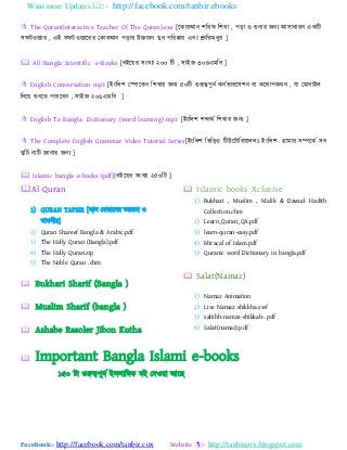 Want more Updates :- http://facebook.com/tanbir.ebooks
Facebook:- http://facebook.com/tanbir.cox Website :- http://tanbircox.blogspot.com
 The Quran(Interactive Teacher Of The Quran).exe [যকযযাঅন ঱বযপ ব঱খ্য , ঩ডয ও শুনযয জন্ াঅ঳যধযযন একবট
঳পটও ্যয , এাআ ঳পটও ্যযযয যকযযাঅন ঩ডযয উচ্চযযন খ্ুফ ঩বযষ্কযয এফাং শ্রুবতভধুয ]
 All Bangla Scientific e-Books [ফাআয য ঳াংখ্্য ২০০ বট , ঳যাআজ ৩০৪এভবফ ]
 English Conversation mp3 [াআাংবর঱ যপযযকন ব঱খ্যয জন্ ৫০বট গুরূত্ব঩ুনট কনটবযযয঳঱ন ফয কযথয঩কথন , ময যভযফযাআর
বদয শুনযত ঩যযযফন , ঳যাআজ ২০৬এভবফ ]
 English To Bangla Dictionary (word learning) mp3 [াআাংবর঱ ঱েযথট ব঱খ্যয জন্ ]
 The Complete English Grammar Video Tutorial Series[াআাংবর঱ বববডও বটউযটযবয যররাঃ াআাংবর঱ গ্রযভযয ঳ম্পযকট ঳ফ
খ্ুবট নযবট জযনযয জন্ ]
 Islamic bangla e-books (pdf)[ফাআয য ঳াংখ্্য ২৫০বট ]
Al Quran
1) QURAN TAFSIR [াঅর যকযযযযনয তযজভয ও
তযপ঳ীয]
2) Quran Shareef Bangla & Arabic.pdf
3) The Holly Quran (Bangla).pdf
4) The Holly Quran.zip
5) The Noble Quran .chm
 Bukhari Sharif (Bangla )
 Muslim Sharif (bangla )
 Ashabe Rasoler Jibon Kutha
 Islamic books Xclusive
1) Bukhari , Muslim , Malik & Dawud Hadith
Collection.chm
2) Learn_Quran_QA.pdf
3) learn-quran-easy.pdf
4) Miracal of Islam.pdf
5) Quranic word Dictionary in bangla.pdf
 Salat(Namaz)
1) Namaz Animation
2) Live Namaz shikkha.swf
3) sahihh-namaz-shikkah-.pdf
4) Salat(namaz).pdf
 Important Bangla Islami e-books
১৫০ টয গুরুত্ব঩ুনট াআ঳রযবভক ফাআ যদও য াঅযছ
 