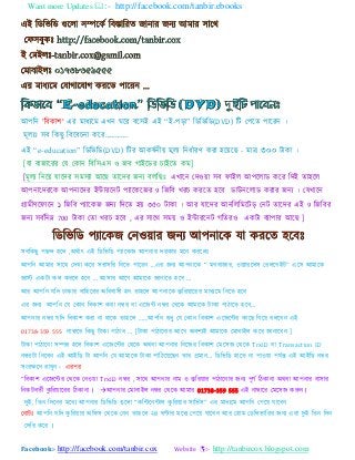Want more Updates :- http://facebook.com/tanbir.ebooks
Facebook:- http://facebook.com/tanbir.cox Website :- http://tanbircox.blogspot.com
াঅ঩বন 'বফকয঱' এয ভযধ্যভ এখ্ন ঘযয ফয঳াআ এাআ “াআ-঩ডয” বডবববড(DVD) বট য঩যত ঩যযযন ।
ভূর্াঃ ঳ফ বকছু বফযফএনয কযয„„„„.
এাআ “e-education” বডবববড(DVD) বটয াঅকলটনী ভূর্ বনধটযযণ কযয ঴য যছ - ভযত্র ৩০০ টযকয ।
[ময ফযজযযযয যম যকযন বফব঳এ঳ ও জফ গযাআযডয এযাআযত কভ]
[ভূর্ বনয মযযদয ঳ভ঳্য াঅযছ তযযদয জন্ ফরবছাঃ এখ্যযন যদও য ঳ফ পযাআর াঅ঩যরযড কযয বদাআ তয঴যর
াঅ঩নযযদযযক াঅ঩নযযদয াআন্টযযযনট ঩্যযকযজয 9 বজবফ খ্যএ কযযত ঴যফ ডযউনযরযড কযযয জন্ । যমখ্যযন
গ্রযভীণযপযযন ১ বজবফ ঩্যযকজ জন্ বদযত ঴ ৩৫০ টযকয । াঅয মযযদয াঅনবরবভযটড যনট তযযদয এাআ 9 বজবফয
জন্ ঳ফটবনম্ন 700 টযকয যতয খ্যএ ঴যফ , এয ঳যযথ ঳ভ ও াআন্টযযযনট গবতযও একটয ফ্য঩যয াঅযছ ]
঳ফবকছু ঩ছন্দ ঴যর ,া঄থটযৎ এাআ বডবববড ঩্যযকজ াঅ঩নযয দযকযয ভযন কযযরাঃ
াঅ঩বন াঅভযয ঳যযথ যদখ্য কযয ঳যয঳বয বনযত ঩যযযন ...এয জন্ াঅ঩নযযক “ ভগফযজযয, ও ্যযযর঳ যযরযগাআট” এয঳ াঅভযযক
জযস্ট একটয কর কযযর ঴যফ ... াঅ঳যয াঅযগ াঅভযযক জযনযযত ঴যফ ...
াঅয াঅ঩বন মবদ ঢযকযয ফযব঴যযয া঄বধফয঳ী ঴ন তয঴যর াঅ঩নযযক কু বয যযযয ভযধ্যভ বনযত ঴যফ
এয জন্ াঅ঩বন যম যকযন বফকয঱ কযয নম্বয ফয এযজন্ট নম্বয যথযক াঅভযযক টযকয ঩যঠযযত ঴যফ„
াঅ঩নযয নম্বয মবদ বফকয঱ কযয নয থযযক তয঴যর „„াঅ঩বন শুধু যম যকযন বফকয঱ এযজযন্টয কযযছ বগয ফরযফন এাআ
01738-359 555 নযম্বযযয বকছু টযকয ঩যঠযফ „ [টযকয ঩যঠযযনযয াঅযগ া঄ফ঱্াআ াঅভযযক যভযফযাআর কযয জযনযযফন ]
টযকয ঩যঠযযনয ঳ম্পন্ন ঴যর বফকয঱ এযজযন্টয যথযক া঄থফয াঅ঩নযয বনযজয বফকয঱ যভয঳জ যথযক TrxID ফয Transaction ID
নম্বযটয বনযফন এাআ াঅাআবড টয াঅ঩বন যম াঅভযযক টযকয ঩যবঠয যছন তযয প্রভযন... বডবববড ঴যযত নয ঩যও য ঩মটন্ত এাআ াঅাআবড নম্বয
঳াংযক্ষযন যযখ্ুন। এয঩য
“বফকয঱ এযজযন্টয যথযক যনও য TrxID নম্বয , ঳যযথ াঅ঩নযয নযভ ও কু বয যয ঩যঠযযনযয জন্ ঩ূণট বঠকযনয া঄থফয াঅ঩নযয ফয঳যয
বনকটফতটী কু বয যযযয বঠকযনয । াঅ঩নযয যভযফযাআর নম্বয যথযক াঅভযয 01738-359 555 এাআ নযম্বযযয যভয঳জ করুন।
দুাআ, বতন বদযনয ভযধ্ াঅ঩নযয বডবববড গুযরয “কবন্টযনন্টযর কু বয যয ঳যববট঳” এয ভযধ্যভ াঅ঩বন য঩য মযযফন
যনযটাঃ াঅ঩বন মবদ কু বয যয া঄বপ঳ যথযক যনন তয঴যর ২৪ ঘণ্টযয ভযধ্ য঩য মযযফন াঅয য঴যভ যডবরবযবযয জন্ এযয দুাআ বতন বদন
যদবয কযয ।
 