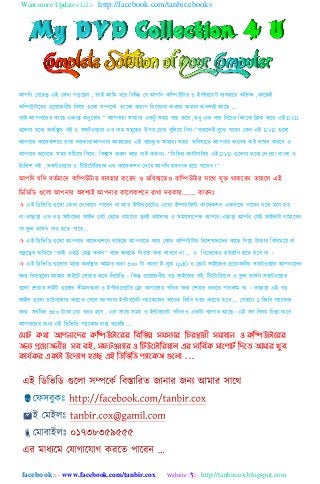 Want more Updates :- http://facebook.com/tanbir.ebooks
facebook :: - www.facebook.com/tanbir.cox Website :- http://tanbircox.blogspot.com
আপনি যযহ঵তু এই য঱খা পড়হেি , তাই আনম ধহর নিনি যয আপনি কনিউটার ও ইন্টারহিট বযব঵াহর অনভজ্ঞ ,কাহেই
কনিউটাহরর প্রহয়ােিীয় নব঳য় গুহ঱া ঴িহকে ভাহ঱া খারাপ নবহবচিা করারা ক্ষমতা অবলযই আহে „
তাই আপিাহের কাহে একান্ত অিুহরাধ “ আপিারা ঴ামািয একটু ঴ময় বযয় কহর ,শুধু এক বার নিহচর ন঱িংহক নিক কহর এই DVD
গুহ঱ার মহধয অবনিত বই ও ঴ফটওয়যার এর িাম ঴মূহ঵র উপর যচাখ বুন঱হয় নিি।”তা঵হ঱ই বুহে যহবি যকি এই DVD গুহ঱া
আপিার কাহ঱কলহি রাখা েরকার!আপিার আেহকর এই বযয়কৃ ত ঴ামািয ঴ময় ভনব঳যহত আপিার অহিক কষ্ট ঱াঘব করহব ও
আপিার অহিহক ঴ময় বাাঁনচহয় নেহব। নবশ্বা঴ করুি আর িাই করুিঃ- “নবনভন্ন কযাটাগনরর এই DVD গুহ঱ার মহধয যেওয়া বািং঱া ও
ইিংন঱ল বই , ঴ফটওয়যার ও নটউহটানরয়া঱ এর কাহ঱কলি যেহখ আপনি ঵তবাক ঵হয় যাহবি !”
আপনি যনে বতেমাহি কনিউটার বযব঵ার কহরি ও ভনব঳যহতও কনিউটার ঴াহে যুক্ত োকহবি তা঵হ঱ এই
নিনভনি গুহ঱া আপিার অবলযই আপিার কাহ঱কলহি রাখা েরকার........ কারিঃ
 এই নিনভনি গুহ঱া যকাি যোকাহি পাহবি িা আর ইন্টারহিহটও এহতা ইিরটযান্ট কাহ঱কলি এক঴াহে পাহবি বহ঱ মহি ঵য়
িা।তাোড়া এত বড় ঴াইহের ফাই঱ যিট যেহক িামাহিা খুবই কষ্ট঴াধয ও ঴ময়঴াহপক্ষ বযাপার।এোড়া আপনি যযই ফাই঱টা িামাহবি
তা ফু ঱ ভা঴েি িাও ঵হত পাহর ..
 এই নিনভনি গুহ঱া আপিার কাহ঱কলহি োকহ঱ আপিাহক আর যকাি কনিউটার নবহল঳জ্ঞহের কাহে নগহয় টাকার নবনিমহয় বা
বন্ধু হের খানতহর “ভাই একটু য঵ল্প করুি” বহ঱ অিযহক নবরক্ত করা ঱াগহব িা ... ও নিহেহকও ঵য়রানি ঵হত ঵হব িা ।
 এই নিনভনি গুহ঱ার মহধয অবনিত আমার করা ৩০০ টা বািং঱া ই-বুক (pdf) ও যোট ঴াইহের প্রহয়ােিীয় ঴ফটওয়যার আপিাহের
েিয নবিামূহ঱য আমার ঴াইহট যলয়ার কহর নেহয়নে । নকন্তু প্রহয়ােিীয় বড় ঴াইহের বই, নটহটানরয়া঱ ও ফু ঱ ভা঴েি ঴ফটওয়যার
গুহ঱া যলয়ার ঴াইট গুহ঱ার ঴ীমাবদ্ধতা ও ইন্টারহিহটর যলা আপহ঱াি গনতর েিয যলয়ার করহত পার঱াম িা । তাোড়া এই বড়
ফাই঱ গুহ঱া িাউিহ঱াি করহত যগহ঱ আপিার ইন্টারহিট পযাহকহের অহিক নেনব খরচ করহত ঵হব ... যযখাহি ১ নেনব পযাহকে
েিয ঴বেনিম্ন ৩৫০ টাকা যতা খরচ ঵হব , এর ঴াহে ঴ময় ও ইন্টারহিট গনতরও একটা বযাপার আহে। এই ঴ব নব঳য় নচন্তা কহর
আপিাহের েিয এই নিনভনি পযাহকে চা঱ু কহরনে ...
মভোট কথো আ঩নোদেয কম্পিউটোদযয ম্পফম্পবন্ন সভসযোয ম্পিযস্থোয়ী সভোধোন ও কম্পিউটোদযয
জনয প্রদয়োজনীয় সফ ফই, সপটওয়যোয ও ম্পটউদটোম্পযয়োর এয সোম্পফিক সোদ঩োটি ম্পেদে আভোয খুফ
কোমিকয একটো উদেযোগ হদে এই ম্পিম্পবম্পি ঩যোদকজ গুদরো ...
 