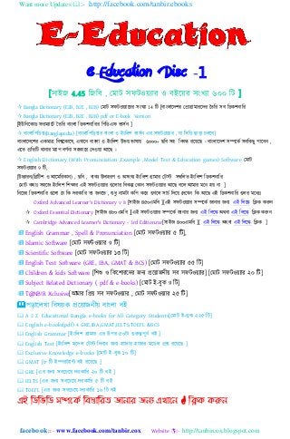 Want more Updates :- http://facebook.com/tanbir.ebooks
facebook :: - www.facebook.com/tanbir.cox Website :- http://tanbircox.blogspot.com
e-Education Disc -1
[঴াইে 4.45 নেনব , যমাট ঴ফটওয়যার ও বইহয়র ঴িংখযা ৬০০ নট ]
 Bangla Dictionary (E2B, B2E , B2B) যমাট ঴ফটওয়যাহরর ঴িংখযা 14 নট [বািং঱াহেলর যপ্রাগ্রামারহের ততনর ঴ব নিকলিানর
 Bangla Dictionary (E2B, B2E , B2B) pdf or E-book Version
[ইউনিহকাি ফরমযাহট ততনর বািং঱া নিকলিানরর নপনিএফ ভা঴েি ]
 বািং঱ানপনিয়া(Banglapedia) [বািং঱ানপনড়য়ার বািং঱া ও ইিংন঱ল ভা঴েি এর ঴ফটওয়যার , যা ন঴নি োড়া চ঱হব]
বািং঱াহেহলর একমাত্র নবশ্বহকাহ঳, এখাহি বািং঱া ও ইিংন঱ল উভয় ভা঳ায় ৬০০০+ েনব ঴঵ নিবন্ধ রহয়হে । বািং঱াহেল ঴িহকে ঴বনকেু পাহবি ,
এহত প্রনতনট োিার মযাপ বর্েিা ঴঵কাহর যেওয়া আহে ।
 English Dictionary (With Pronunciation ,Example ,Model Test & Education games) Software যমাট
঴ফটওয়যার 9 নট,
[উচ্চারি(নিনটল ও আহমনরকাি) , েনব , বাকয উো঵রর্ ও অ঴িংখয ইিংন঱ল গ্রামার যটস্ট ঴ম্বন঱ত ইিংন঱ল নিকলিানর
যমাট কোঃ ঴঵হে ইিংন঱ল নলক্ষার এই ঴ফটওয়যার গুহ঱ার নবকল্প যকাি ঴ফটওয়যার আহে বহ঱ আমার মহি ঵য় িা ]
নিহচর নিকলিানর গুহ঱া যয নক েরকানর তা েিহত , শুধু িামটা কনপ কহর গুগহ঱ ঴াচে নেহয় যেহখি নক আহে এই নিকলিানর গু঱র মহধযঃ
Oxford Advanced Learner's Dictionary v 8 [঴াইে ৪৫০এমনব ][এই ঴ফটওয়যার ঴িহকে োিার েিয এই ন঱হে নিক করুি
 Oxford Essential Dictionary [঴াইে ৪৮০এমনব ][এই ঴ফটওয়যার ঴িহকে োিার েিয এই ন঱হে অেবা এই ন঱হে নিক করুি
 Cambridge Advanced Learner's Dictionary - 3rd Edition.rar[঴াইে ৪০০এমনব ][ এই ন঱হে অেবা এই ন঱হে নিক ]
 English Grammar , Spell & Pronunciation [যমাট ঴ফটওয়যার ৫ নট],
 Islamic Software [যমাট ঴ফটওয়যার 9 নট]
 Scientific Software [যমাট ঴ফটওয়যার ১৩ নট]
 English Test Software (GRE, IBA, GMAT & BCS) [যমাট ঴ফটওয়যার ৫৫ নট]
 Children & kids Software [নলশু ও নকহলারহের েিয প্রহয়ােিীয় ঴ব ঴ফটওয়যার] [যমাট ঴ফটওয়যার ২০ নট]
 Subject Related Dictionary ( pdf & e-books) [যমাট ই-বুক 9 নট]
 T@NB!R Xclusive[আমার নপ্রয় ঴ব ঴ফটওয়যার , যমাট ঴ফটওয়যার ২৫ নট]
পড়াহ঱খা নব঳য়ক প্রহয়ােিীয় বািং঱া বই
 A 2 Z Educational Bangla e-books for All Category Students[যমাট ই-বুক ২২৫ নট]
 English e-books(pdf) 4 GRE,IBA,GMAT,IELTS,TOEFL &BCS
 English Grammar [ইিংন঱ল গ্রামার এর উপর ৫০টা গুরুেপুিে বই ]
 English Test [ইিংন঱ল মহে঱ যটস্ট নেবার েিয ঵াোর ঵াোর মহি঱ প্রশ্ন রহয়হে ]
 Exclusive Knowledge e-books [যমাট ই-বুক ১০ নট]
 GMAT [৮ নট ইিরটযান্ট বই রহয়হে ]
 GRE [এর েিয ঴বহচহয় েরকানর ২০ নট বই ]
 IELTS [এর েিয ঴বহচহয় েরকানর ৫ নট বই
 TOEFL [এর েিয ঴বহচহয় েরকানর ১০ নট বই
এই ম্পিম্পবম্পি সিদকি ম্পফস্তোম্পযে জোনোয জনয এখোদন  ম্পিক করুন
 