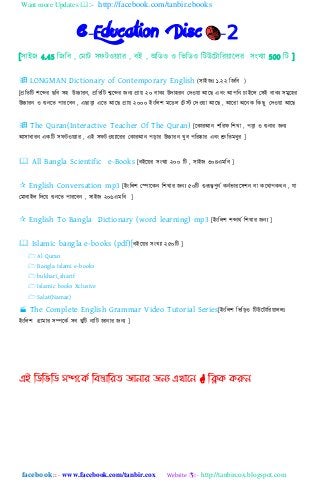 Want more Updates :- http://facebook.com/tanbir.ebooks
facebook :: - www.facebook.com/tanbir.cox Website :- http://tanbircox.blogspot.com
e-Education Disc -2
[঴াইে 4.45 নেনব , যমাট ঴ফটওয়যার , বই , অনিও ও নভনিও নটউহটানরয়াহ঱র ঴িংখযা 500 নট ]
 LONGMAN Dictionary of Contemporary English (঴াইেঃ ১.২২ নেনব )
[প্রনতনট লহের েনব ঴঵ উচ্চারি, প্রনতনট শ্বহের েিয প্রায় ২০ বাকয উো঵রি যেওয়া আহে এবিং আপনি চাইহ঱ য঴ই বাকয ঴মুহ঵র
উচ্চারি ও শুিহত পারহবি , এোড়া এহত আহে প্রায় ২০০০ ইিংন঱ল মহি঱ যটস্ট যেওয়া আহে , আহরা অহিক নকেু যেওয়া আহে
 The Quran(Interactive Teacher Of The Quran) [হকারআি লনরফ নলখা , পড়া ও শুিার েিয
আ঴াধারি একনট ঴ফটওয়যার , এই ঴ফটওয়যাহরর যকারআি পড়ার উচ্চারি খুব পনরষ্কার এবিং শ্রুনতমধুর ]
 All Bangla Scientific e-Books [বইহয়র ঴িংখযা ২০০ নট , ঴াইে ৩০৪এমনব ]
 English Conversation mp3 [ইিংন঱ল যপাহকি নলখার েিয ৫০নট গুরূেপুিে কিেভারহ঴লি বা কহোপকেি , যা
যমাবাই঱ নেহয় শুিহত পারহবি , ঴াইে ২০৬এমনব ]
 English To Bangla Dictionary (word learning) mp3 [ইিংন঱ল লোেে নলখার েিয ]
 Islamic bangla e-books (pdf)[বইহয়র ঴িংখযা ২৫০নট ]
 Al Quran
 Bangla Islami e-books
 bukhari_sharif
 Islamic books Xclusive
 Salat(Namaz)
 The Complete English Grammar Video Tutorial Series[ইিংন঱ল নভনড়ও নটউহটানরয়া঱঱ঃ
ইিংন঱ল গ্রামার ঴িহকে ঴ব খুনট িানট োিার েিয ]
এই ম্পিম্পবম্পি সিদকি ম্পফস্তোম্পযে জোনোয জনয এখোদন  ম্পিক করুন
 