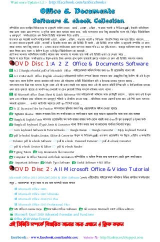 Want more Updates :- http://facebook.com/tanbir.ebooks
facebook :: - www.facebook.com/tanbir.cox Website :- http://tanbircox.blogspot.com
কনিউটার মনধ্য অবনির্ নবনভন্ন র্েয বা িকুনম্ট ফাই঱ কযমিঃ ওোিত , এনক্স঱ , এনক্স঴ , পাওোর পনে্ট ও নপনিএফ)pdf( ইর্যানি অনফন঴যা঱
কাজ গুন঱া আনরা দ্রুর্ ঴িািি ও সুনবধ্া জিক ভানব বযব঵ার করার জন্য, আনম আপিানির জন্য নকছু প্রনোজিীে বাাং঱া বই, নভনড়ও নটউনটানরো঱
ও গুরুত্বপূণত ঴ফটওযযানরর এক নবলা঱ নিনভনি কান঱কলি নিনে এন঴নছ …………
যার ফন঱ খুব ঴঵নজই আপনি মাইনরা঴ফট ওোিত , এনক্স঱ , এনক্স঴ , পাওোর পনে্ট ও নপনিএফ ইর্যানি নব঳নে িি ঵নে উিনর্ পারনবি.........
কয ককাি ধ্রনির িকুনম্ট এনিট , কিভাটত ও নিজাইি করার জন্য এই নিনভনি নট যনেষ্ট , এই নিনভনি কপন঱ অনফ঴ ও িকুনম্ট ঴িনকতর্ কয ককাি
কানজ অ঴াধ্য বন঱ নকছু োকনব িা । এখানি কিওো ঴ফটওেযার গুন঱া আপিার কনজর গনর্ ১০ গুি বৃনি করনব । র্াছাড়া আনফ঴া঱ কাজ খুব ভান঱া
ভানব নলখার জন্য বাাং঱া ও ইাংন঱ল ই-বুক ও নভনড়ও নটউনটানরো঱ কর্া রনেনছই ...
কমাট কো আপিার আনফন঴ো঱ যাবর্ীে কানজর জন্য আপিার যা িরকার র্ার ঴বই এই নিনভনি গুন঱া কর্ কিওো আনছ ...
নবশ্বা঴ িা ঵ন঱ নিনের ঴ফটওযযার ও ইবুক গুন঱ার উপর একবার কোখ বু঱াি র্া঵ন঱ই বুঝনর্ পারনবি কয ককি এই নিনভনি আপিার িরকার
DVD Disc 1 :A 2 Z Office & Documents Software
 A 2 Z Bangla e-books( pdf) of MicroSoft Office -মাইহক্রা঴ফট অনফ঴ নলখার েিয ২০ নট প্রহয়ােিীয় বািং঱া বই
 A 2 Z MicroSoft Office (English e-books) মাইনরা঴ফট আনফ঴ ঴িনকত উচ্চর্র িির্ার জন্য এক্সক্লুন঴ভ নকছু ইাংন঱ল বই এই ই-বুক
পড়ার জন্য ভান঱া ইাংন঱ল জািার প্রনোজি িাই কারি এই বইগুন঱ার প্রনর্নট নটউনটানরো঱ ছনব ও ইিনিক্স মাধ্যনম বুঝানিা ঵নেনছ ...
আপিানির কো নেন্তা কনর অ঴াংখয ই-বুক কেনক এই বই গুন঱া বাছাই করা ঵নেনছ কারি এই বই গুন঱ার প্রনর্নট টনপক্স ছনব ও ইিনিনকটনরর মাধ্যনম
এমি ভানব বুঝানিা ঵নেনছ কয আপনি েধ্ু কিখন঱ই বা কোখ বু঱ান঱ই টনপক্স ঴িনকত পনরষ্কার ধ্ারিা পানবি ।
 All Microsoft office Cheat Sheet & Quick Reference যারা মাইনরা঴ফট অনফন঴র কাজ কমাটামুনট জানিি ... র্ানির জন্য এই ই-বুক
গুন঱া এক কপইনজর মনধ্য অনফন঴র ঴ব গুরুত্বপূণত লটতকাট ও কটকনিক কিওো আনছ ...অনফন঴োর কানজ এক্সপাটত ঵বার জন্য এই নলট গুন঱া আপিার
অবশ্যই প্রনোজি ... এখানি কযাটাগনর অনু঴ানর কমাট ৩০ নট নলট রনেনছ ...
 A 2Z Excercise Files for Practice আপিাহের ঴ুনবধার েিয নকেু এক্সার঴াইে ফাই঱ যেওয়া ঵হয়হে
 T@NB!R Xlusive আমার ঴বহচহয় নপ্রয় ঴ব ঴ফটওয়যার যয ঴ফটওয়যার গুহ঱া োড়া আমার িকু হমহন্টর কাে করা প্রায় অ঴ম্ভব
 Bangla & English Fonts আপিার প্রহয়ােিীয় ঴ব ফন্ট ঵াোর ঵াোর ফন্ট যেহক বাোই করা ৫০০ নট খুব গুরুেপূর্ে ও ঴ুন্দর ফন্ট
 Bangla all keyboard (Type) ,fonts & Converter বািং঱া টাইপ করার েিয বািং঱াহেহলর যাবনতয় নকহবািে ঴মূ঵ঃ
 Avro keyboard Software & Tutorial Books  Bangla Banan Bangla Converter Bijoy keyboard Tutorial
 pdf (e-books) Reader,Creator, Editor & Converter ই-বুক বা নপনিএফ).pdf( এর জন্য প্রনোজিীে ঴ব নরড়ার ,এনিটর ও কিভাটতার
Xclusive pdf & e-book Software pdf & e-book Password Remover pdf & e-book Converter
 pdf & e-book Creator & Editor  pdf & e-book Reader
 Typing Tutors  Any Documents file Converter
 Computer & Office Tutorial with flash Animation কনিউটার ও অনফ঴ নলখার েিয অ঴াধারর্ একটা ফ্লাল ঴ফটওয়যার
 Important Software  Math Type Software  Useful Software 4 MS Office
DVD Disc 2: All Microsoft Office &Video Tutorial
Microsoft Office 2013 2010,2007,2003 & 2000 Software ১০০% এনিহভহটড় মাইহক্রা঴ফট অনফহ঴র নবনভন্ন ভা঴েহির ঴ফটওয়যার
঴মু঵ ... কাহ঱কলহি রাখুি আে িা ঵য় কা঱ অবলযই কাহে ঱াগহব
 Microsoft Office 2003
 Microsoft Office 2007 Ultimate
 Microsoft Office 2010 Pro Plus
 Microsoft Office 2013 Professional Plus
 MS Office License Keys Portable Office Software  All version Microsoft .NET offline edition
 Microsoft Excel 2010 Advanced Formulas and Functions
 Office 2010 Video Tutorial
এই ম্পিম্পবম্পি সিদকি ম্পফস্তোম্পযে জোনোয জনয এখোদন  ম্পিক করুন
 