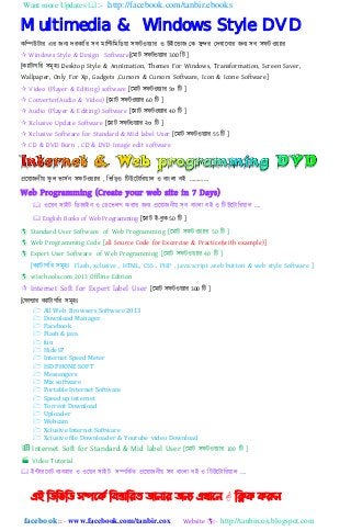 Want more Updates :- http://facebook.com/tanbir.ebooks
facebook :: - www.facebook.com/tanbir.cox Website :- http://tanbircox.blogspot.com
Multimedia & Windows Style DVD
কনিউটার এর েিয েরকানর ঴ব মানিনমনিয়া ঴ফটওয়যার ও উইহডাে যক ঴ুন্দর যেখাহিার েিয ঴ব ঴ফটওয়যার
 Windows Style & Design Software[যমাট ঴ফটওয়যার 300 নট ]
[কযাটাগনর ঴মূ঵ঃ Desktop Style & Annimation, Themes For Windows, Transformation, Screen Saver,
Wallpaper, Only For Xp, Gadgets ,Cursors & Cursors Software, Icon & Icone Software]
 Video (Player & Editing) software [হমাট ঴ফটওয়যার 5০ নট ]
 Converter(Audio & Video) [হমাট ঴ফটওয়যার 60 নট ]
 Audio (Player & Editing) Software [হমাট ঴ফটওয়যার 40 নট ]
 Xclusive Update Software [হমাট ঴ফটওয়যার ২০ নট ]
 Xclusive Software for Standard & Mid label User [হমাট ঴ফটওয়যার 55 নট ]
 CD & DVD Burn , CD & DVD Image edit software
প্রহয়ােিীয় ফু ঱ ভা঴েি ঴ফটওয়যার , নভনড়ও নটউহটানরয়া঱ ও বািং঱া বই „„„„
Web Programming (Create your web site in 7 Days)
 ওহয়ব ঴াইট নিোইি ও যিহভ঱প করার েিয প্রহয়ােিীয় ঴ব বািং঱া বই ও নটউহটানরয়া঱ „.
 English Books of Web Programming [হমাট ই-বুক 50 নট ]
 Standard User Software of Web Programming [হমাট ঴ফটওয়যার 50 নট ]
 Web Programming Code [all Source Code for Excercise & Practice(with example)]
 Expert User Software of Web Programming [হমাট ঴ফটওয়যার 40 নট ]
[কযাটাগনর ঴মূ঵ঃ Flash, xclusive , HTML, CSS , PHP , java script ,web button & web style Software ]
 w3schools.com 2013 Offline Edition
 Internet Soft for Expert label User [হমাট ঴ফটওয়যার 300 নট ]
[যফাল্ডার কযাটাগনর ঴মূ঵ঃ
 All Web Browsers Software 2013
 Download Manager
 Facebook
 Flash & java
 fun
 Hide IP
 Internet Speed Meter
 ISD PHONE SOFT
 Messengers
 Mix software
 Portable Internet Software
 Speed up internet
 Torrent Download
 Uploader
 Webcam
 Xclusive Internet Software
 Xclusive file Downloader & Youtube video Download
 Internet Soft for Standard & Mid label User [হমাট ঴ফটওয়যার 100 নট ]
 Video Tutorial
 ইন্টারহিট বযব঵ার ও ওহয়ব ঴াইট ঴িনকেত প্রহয়ােিীয় ঴ব বািং঱া বই ও নটউহটানরয়া঱ „.
এই ম্পিম্পবম্পি সিদকি ম্পফস্তোম্পযে জোনোয জনয এখোদন  ম্পিক করুন
 
