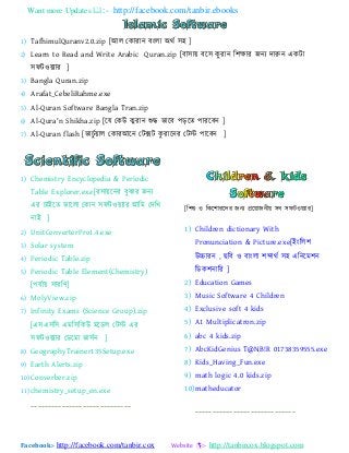 Want more Updates :- http://facebook.com/tanbir.ebooks
Facebook:- http://facebook.com/tanbir.cox Website :- http://tanbircox.blogspot.com
1) TafhimulQuranv2.0.zip [াঅর যকযযযন ফাংরয া঄থট ঳঴ ]
2) Learn to Read and Write Arabic Quran.zip [ফয঳য ফয঳ কু যযন ব঱ক্ষযয জন্ দযরুন একটয
঳পটও ্যয ]
3) Bangla Quran.zip
4) Arafat_CebeliRahme.exe
5) Al-Quran Software Bangla Tran.zip
6) Al-Qura'n Shikha.zip [যম যকউ কু যযন শুদ্ধ বযযফ ঩ডযত ঩যযযফন ]
7) Al-Quran flash [বযএুট যর যকযযাঅযন যটক্সট কু যযযনয যটস্ট ঩যযফন ]
1) Chemistry Encyclopedia & Periodic
Table Explorer.exe[য঳য যনয ফুঝযয জন্
এয এযাআযত বযযরয যকযন ঳পটও ্যয াঅবভ যদবখ্
নযাআ ]
2) UnitConverterPro1.4.exe
3) Solar system
4) Periodic Table.zip
5) Periodic Table Element(Chemistry)
[঩মটয ঳যযবণ]
6) MolyView.zip
7) Infinity Exams (Science Group).zip
[এ঳এ঳ব঳ এভব঳বকউ ভযডর যটস্ট এয
঳পটও ্যয যডযভয বয঳টন ]
8) GeographyTrainer135Setup.exe
9) Earth Alerts.zip
10) Converber.zip
11) chemistry_setup_en.exe
-----------------------------
[ব঱শু ও বকয঱যযযদয জন্ প্রয যজনী ঳ফ ঳পটও ্যয]
1) Children dictionary With
Pronunciation & Picture.exe[াআাংবর঱
উচ্চযযন , ছবফ ও ফযাংরয ঱েযথট ঳঴ এবনযভ঱ন
বডক঱নযবয ]
2) Education Games
3) Music Software 4 Children
4) Exclusive soft 4 kids
5) A1 Multiplicatron.zip
6) abc 4 kids.zip
7) AbcKidGenius T@NB!R 01738359555.exe
8) Kids_Having_Fun.exe
9) math logic 4.0 kids.zip
10)matheducator
-----------------------------
 