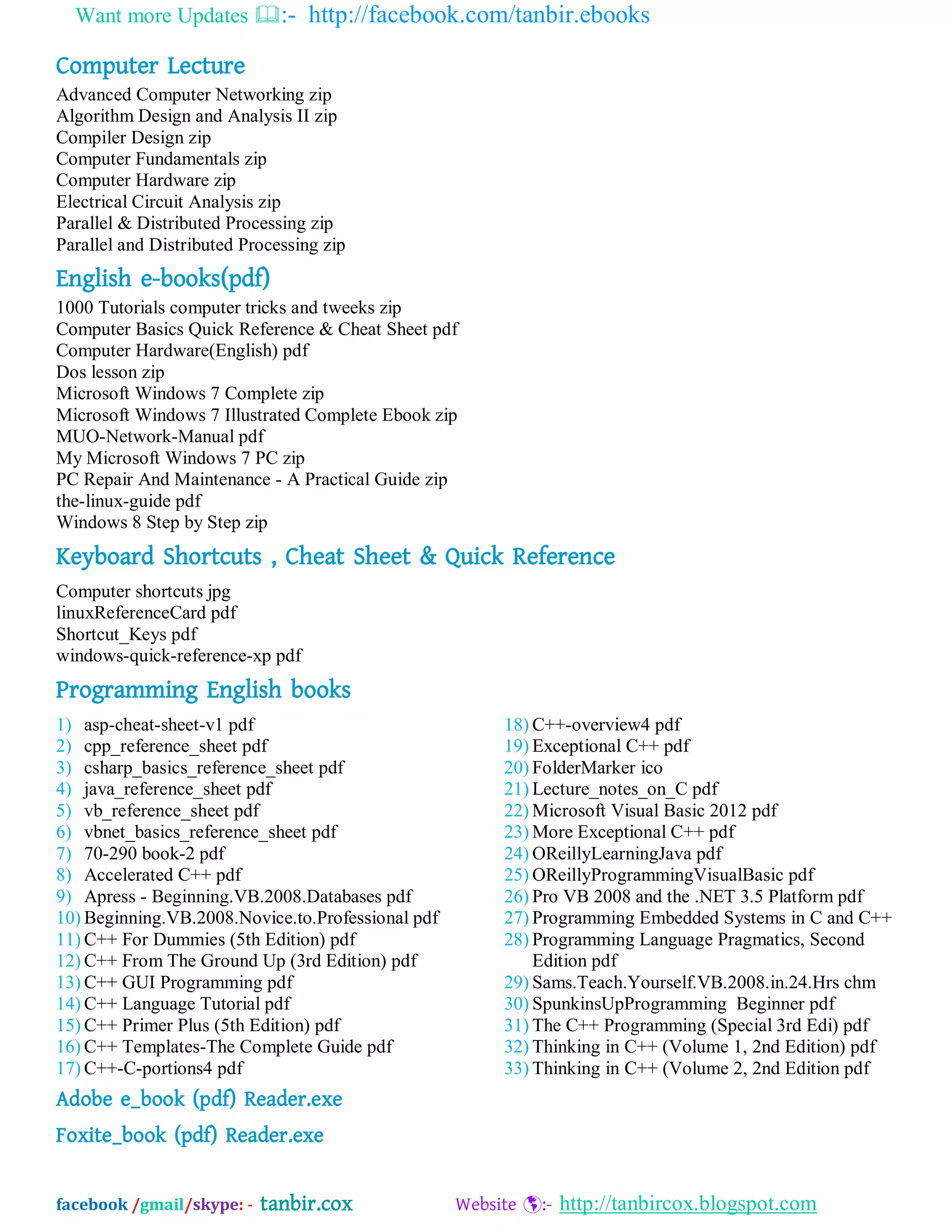 Want more Updates :- http://facebook.com/tanbir.ebooks
facebook /gmail/skype: - tanbir.cox Website :- http://tanbircox.blogspot.com
Computer Lecture
Advanced Computer Networking zip
Algorithm Design and Analysis II zip
Compiler Design zip
Computer Fundamentals zip
Computer Hardware zip
Electrical Circuit Analysis zip
Parallel & Distributed Processing zip
Parallel and Distributed Processing zip
English e-books(pdf)
1000 Tutorials computer tricks and tweeks zip
Computer Basics Quick Reference & Cheat Sheet pdf
Computer Hardware(English) pdf
Dos lesson zip
Microsoft Windows 7 Complete zip
Microsoft Windows 7 Illustrated Complete Ebook zip
MUO-Network-Manual pdf
My Microsoft Windows 7 PC zip
PC Repair And Maintenance - A Practical Guide zip
the-linux-guide pdf
Windows 8 Step by Step zip
Keyboard Shortcuts , Cheat Sheet & Quick Reference
Computer shortcuts jpg
linuxReferenceCard pdf
Shortcut_Keys pdf
windows-quick-reference-xp pdf
Programming English books
1) asp-cheat-sheet-v1 pdf
2) cpp_reference_sheet pdf
3) csharp_basics_reference_sheet pdf
4) java_reference_sheet pdf
5) vb_reference_sheet pdf
6) vbnet_basics_reference_sheet pdf
7) 70-290 book-2 pdf
8) Accelerated C++ pdf
9) Apress - Beginning.VB.2008.Databases pdf
10) Beginning.VB.2008.Novice.to.Professional pdf
11) C++ For Dummies (5th Edition) pdf
12) C++ From The Ground Up (3rd Edition) pdf
13) C++ GUI Programming pdf
14) C++ Language Tutorial pdf
15) C++ Primer Plus (5th Edition) pdf
16) C++ Templates-The Complete Guide pdf
17) C++-C-portions4 pdf
18) C++-overview4 pdf
19) Exceptional C++ pdf
20) FolderMarker ico
21) Lecture_notes_on_C pdf
22) Microsoft Visual Basic 2012 pdf
23) More Exceptional C++ pdf
24) OReillyLearningJava pdf
25) OReillyProgrammingVisualBasic pdf
26) Pro VB 2008 and the .NET 3.5 Platform pdf
27) Programming Embedded Systems in C and C++
28) Programming Language Pragmatics, Second
Edition pdf
29) Sams.Teach.Yourself.VB.2008.in.24.Hrs chm
30) SpunkinsUpProgramming Beginner pdf
31) The C++ Programming (Special 3rd Edi) pdf
32) Thinking in C++ (Volume 1, 2nd Edition) pdf
33) Thinking in C++ (Volume 2, 2nd Edition pdf
Adobe e_book (pdf) Reader.exe
Foxite_book (pdf) Reader.exe
 