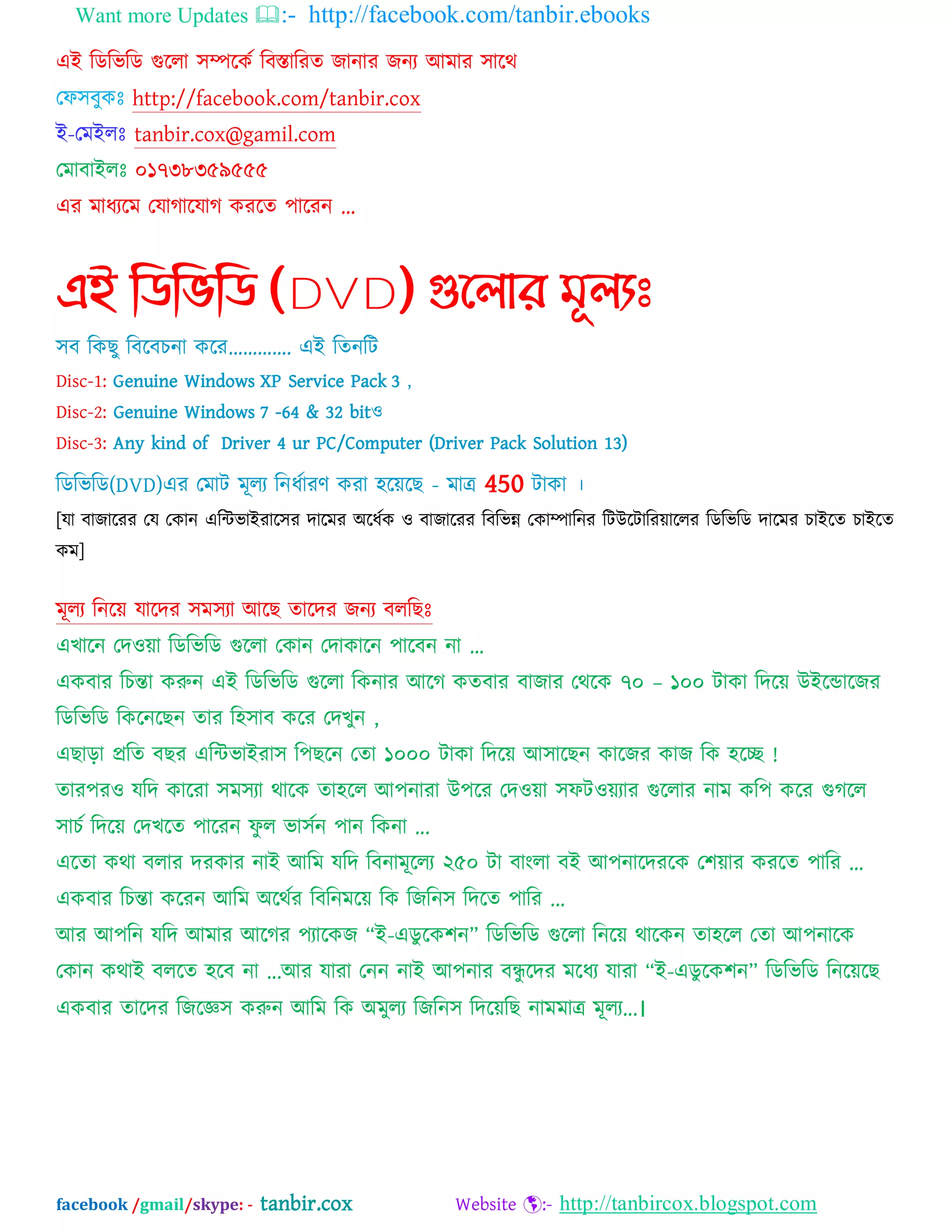 Want more Updates :- http://facebook.com/tanbir.ebooks
facebook /gmail/skype: - tanbir.cox Website :- http://tanbircox.blogspot.com
এআ ম্পেম্পবম্পে গুদরা ঳িদকব ম্পফস্তাম্পযত জানায জনয অভায ঳াদথ
যপ঳ফুকঃ http://facebook.com/tanbir.cox
আ-যভআরঃ tanbir.cox@gamil.com
যভাফাআরঃ ০১৭৩৮৩৫৯৫৫৫
এয ভাধযদভ যমাগাদমাগ কযদত ঩াদযন ...
এই নিনভনি (DVD) গুন্঱ার মূ঱যঃ
঳ফ ম্পকছু ম্পফদফচনা কদয„„„„. এআ ম্পতনম্পট
Disc-1: Genuine Windows XP Service Pack 3 ,
Disc-2: Genuine Windows 7 -64 & 32 bitও
Disc-3: Any kind of Driver 4 ur PC/Computer (Driver Pack Solution 13)
ম্পেম্পবম্পে(DVD)এয যভাট ভূরয ম্পনধবাযণ কযা ঴দেদছ - ভাত্র 450 টাকা ।
[মা ফাজাদযয যম যকান এম্পিবাআযাদ঳য দাদভয ঄দধবক ও ফাজাদযয ম্পফম্পবন্ন যকািাম্পনয ম্পটউদটাম্পযোদরয ম্পেম্পবম্পে দাদভয চাআদত চাআদত
কভ]
ভূরয ম্পনদে মাদদয ঳ভ঳যা অদছ তাদদয জনয ফরম্পছঃ
এখাদন যদওো ম্পেম্পবম্পে গুদরা যকান যদাকাদন ঩াদফন না „
একফায ম্পচন্তা করুন এআ ম্পেম্পবম্পে গুদরা ম্পকনায অদগ কতফায ফাজায যথদক ৭০ – ১০০ টাকা ম্পদদে উআদডাদজয
ম্পেম্পবম্পে ম্পকদনদছন তায ম্প঴঳াফ কদয যদখুন ,
এছাড়া প্রম্পত ফছয এম্পিবাআযা঳ ম্প঩ছদন যতা ১০০০ টাকা ম্পদদে অ঳াদছন কাদজয কাজ ম্পক ঴দে !
তায঩যও মম্পদ কাদযা ঳ভ঳যা থাদক তা঴দর অ঩নাযা উ঩দয যদওো ঳পটওেযায গুদরায নাভ কম্প঩ কদয গুগদর
঳াচব ম্পদদে যদখদত ঩াদযন পু র বা঳বন ঩ান ম্পকনা ...
এদতা কথা ফরায দযকায নাআ অম্পভ মম্পদ ম্পফনাভূদরয ২৫০ টা ফাংরা ফআ অ঩নাদদযদক য঱োয কযদত ঩াম্পয ...
একফায ম্পচন্তা কদযন অম্পভ ঄দথবয ম্পফম্পনভদে ম্পক ম্পজম্পন঳ ম্পদদত ঩াম্পয ...
অয অ঩ম্পন মম্পদ অভায অদগয ঩যাদকজ “আ-এেু দক঱ন” ম্পেম্পবম্পে গুদরা ম্পনদে থাদকন তা঴দর যতা অ঩নাদক
যকান কথাআ ফরদত ঴দফ না ...অয মাযা যনন নাআ অ঩নায ফন্ধু দদয ভদধয মাযা “আ-এেু দক঱ন” ম্পেম্পবম্পে ম্পনদেদছ
একফায তাদদয ম্পজদজ্ঞ঳ করুন অম্পভ ম্পক ঄ভুরয ম্পজম্পন঳ ম্পদদেম্পছ নাভভাত্র ভূরয...।
 