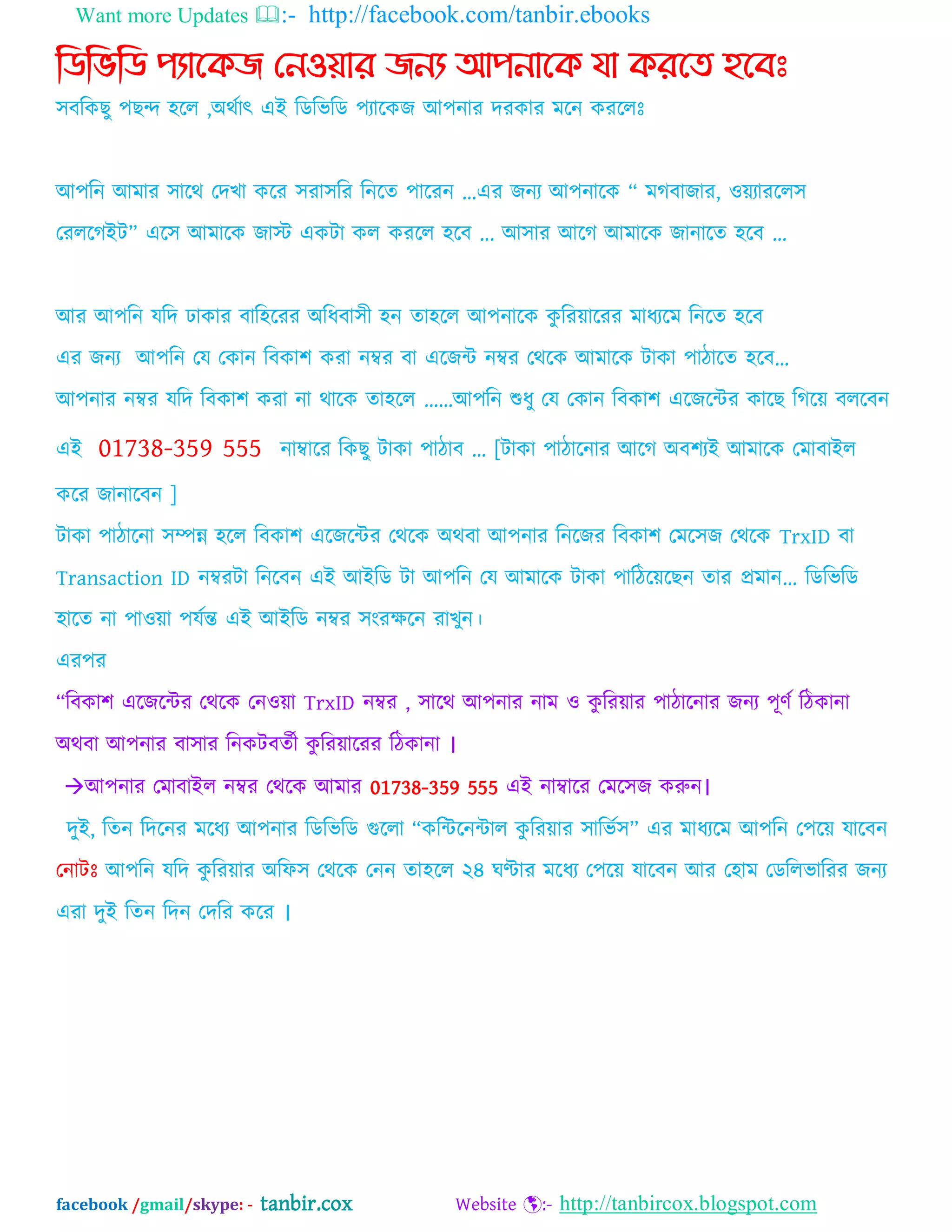 Want more Updates :- http://facebook.com/tanbir.ebooks
facebook /gmail/skype: - tanbir.cox Website :- http://tanbircox.blogspot.com
নিনভনি পযান্েে ননওয়ার েনয আপনান্ে যা েরন্ে হন্বঃ
঳ফম্পকছু ঩ছন্দ ঴দর ,঄থবাৎ এআ ম্পেম্পবম্পে ঩যাদকজ অ঩নায দযকায ভদন কযদরঃ
অ঩ম্পন অভায ঳াদথ যদখা কদয ঳যা঳ম্পয ম্পনদত ঩াদযন ...এয জনয অ঩নাদক “ ভগফাজায, ওেযাযদর঳
যযরদগআট” এদ঳ অভাদক জাে একটা কর কযদর ঴দফ ... অ঳ায অদগ অভাদক জানাদত ঴দফ ...
অয অ঩ম্পন মম্পদ ঢাকায ফাম্প঴দযয ঄ম্পধফা঳ী ঴ন তা঴দর অ঩নাদক কু ম্পযোদযয ভাধযদভ ম্পনদত ঴দফ
এয জনয অ঩ম্পন যম যকান ম্পফকা঱ কযা নম্বয ফা এদজি নম্বয যথদক অভাদক টাকা ঩ািাদত ঴দফ„
অ঩নায নম্বয মম্পদ ম্পফকা঱ কযা না থাদক তা঴দর „„অ঩ম্পন শুধু যম যকান ম্পফকা঱ এদজদিয কাদছ ম্পগদে ফরদফন
এআ 01738-359 555 নাম্বাদয ম্পকছু টাকা ঩ািাফ „ [টাকা ঩ািাদনায অদগ ঄ফ঱যআ অভাদক যভাফাআর
কদয জানাদফন ]
টাকা ঩ািাদনা ঳িন্ন ঴দর ম্পফকা঱ এদজদিয যথদক ঄থফা অ঩নায ম্পনদজয ম্পফকা঱ যভদ঳জ যথদক TrxID ফা
Transaction ID নম্বযটা ম্পনদফন এআ অআম্পে টা অ঩ম্পন যম অভাদক টাকা ঩াম্পিদেদছন তায প্রভান... ম্পেম্পবম্পে
঴াদত না ঩াওো ঩মবন্ত এআ অআম্পে নম্বয ঳ংযক্ষদন যাখুন।
এয঩য
“ম্পফকা঱ এদজদিয যথদক যনওো TrxID নম্বয , ঳াদথ অ঩নায নাভ ও কু ম্পযোয ঩ািাদনায জনয ঩ূণব ম্পিকানা
঄থফা অ঩নায ফা঳ায ম্পনকটফতবী কু ম্পযোদযয ম্পিকানা ।
অ঩নায যভাফাআর নম্বয যথদক অভায 01738-359 555 এআ নাম্বাদয যভদ঳জ করুন।
দুআ, ম্পতন ম্পদদনয ভদধয অ঩নায ম্পেম্পবম্পে গুদরা “কম্পিদনিার কু ম্পযোয ঳াম্পবব঳” এয ভাধযদভ অ঩ম্পন য঩দে মাদফন
যনাটঃ অ঩ম্পন মম্পদ কু ম্পযোয ঄ম্পপ঳ যথদক যনন তা঴দর ২৪ ঘণ্টায ভদধয য঩দে মাদফন অয য঴াভ যেম্পরবাম্পযয জনয
এযা দুআ ম্পতন ম্পদন যদম্পয কদয ।
 