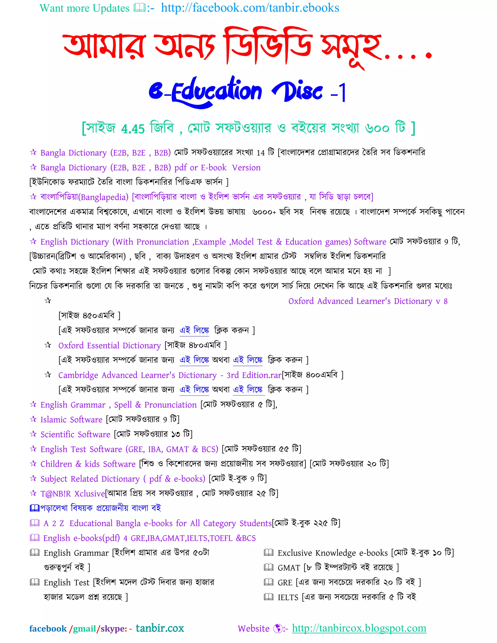 Want more Updates :- http://facebook.com/tanbir.ebooks
facebook /gmail/skype: - tanbir.cox Website :- http://tanbircox.blogspot.com
আমার অনয নিনভনি সমূহ….
e-Education Disc -1
[঳াআজ 4.45 ম্পজম্পফ , যভাট ঳পটওেযায ও ফআদেয ঳ংখযা ৬০০ ম্পট ]
 Bangla Dictionary (E2B, B2E , B2B) যভাট ঳পটওেযাদযয ঳ংখযা 14 ম্পট [ফাংরাদদ঱য যপ্রাগ্রাভাযদদয ততম্পয ঳ফ ম্পেক঱নাম্পয
 Bangla Dictionary (E2B, B2E , B2B) pdf or E-book Version
[আউম্পনদকাে পযভযাদট ততম্পয ফাংরা ম্পেক঱নাম্পযয ম্প঩ম্পেএপ বা঳বন ]
 ফাংরাম্প঩ম্পেো(Banglapedia) [ফাংরাম্প঩ম্পড়োয ফাংরা ও আংম্পর঱ বা঳বন এয ঳পটওেযায , মা ম্প঳ম্পে ছাড়া চরদফ]
ফাংরাদদদ঱য একভাত্র ম্পফশ্বদকাদল, এখাদন ফাংরা ও আংম্পর঱ উবে বালাে ৬০০০+ ছম্পফ ঳঴ ম্পনফন্ধ যদেদছ । ফাংরাদদ঱ ঳িদকব ঳ফম্পকছু ঩াদফন
, এদত প্রম্পতম্পট থানায ভযা঩ ফণবনা ঳঴কাদয যদওো অদছ ।
 English Dictionary (With Pronunciation ,Example ,Model Test & Education games) Software যভাট ঳পটওেযায 9 ম্পট,
[উচ্চাযন(ম্পিম্পট঱ ও অদভম্পযকান) , ছম্পফ , ফাকয উদা঴যণ ও ঄঳ংখয আংম্পর঱ গ্রাভায যটে ঳ম্বম্পরত আংম্পর঱ ম্পেক঱নাম্পয
যভাট কথাঃ ঳঴দজ আংম্পর঱ ম্প঱ক্ষায এআ ঳পটওেযায গুদরায ম্পফকল্প যকান ঳পটওেযায অদছ ফদর অভায ভদন ঴ে না ]
ম্পনদচয ম্পেক঱নাম্পয গুদরা যম ম্পক দযকাম্পয তা জনদত , শুধু নাভটা কম্প঩ কদয গুগদর ঳াচব ম্পদদে যদদখন ম্পক অদছ এআ ম্পেক঱নাম্পয গুরয ভদধযঃ
 Oxford Advanced Learner's Dictionary v 8
[঳াআজ ৪৫০এভম্পফ ]
[এআ ঳পটওেযায ঳িদকব জানায জনয এআ ম্পরদঙ্ক ম্পিক করুন ]
 Oxford Essential Dictionary [঳াআজ ৪৮০এভম্পফ ]
[এআ ঳পটওেযায ঳িদকব জানায জনয এআ ম্পরদঙ্ক ঄থফা এআ ম্পরদঙ্ক ম্পিক করুন ]
 Cambridge Advanced Learner's Dictionary - 3rd Edition.rar[঳াআজ ৪০০এভম্পফ ]
[এআ ঳পটওেযায ঳িদকব জানায জনয এআ ম্পরদঙ্ক ঄থফা এআ ম্পরদঙ্ক ম্পিক করুন ]
 English Grammar , Spell & Pronunciation [যভাট ঳পটওেযায ৫ ম্পট],
 Islamic Software [যভাট ঳পটওেযায 9 ম্পট]
 Scientific Software [যভাট ঳পটওেযায ১৩ ম্পট]
 English Test Software (GRE, IBA, GMAT & BCS) [যভাট ঳পটওেযায ৫৫ ম্পট]
 Children & kids Software [ম্প঱শু ও ম্পকদ঱াযদদয জনয প্রদোজনীে ঳ফ ঳পটওেযায] [যভাট ঳পটওেযায ২০ ম্পট]
 Subject Related Dictionary ( pdf & e-books) [যভাট আ-ফুক 9 ম্পট]
 T@NB!R Xclusive[অভায ম্পপ্রে ঳ফ ঳পটওেযায , যভাট ঳পটওেযায ২৫ ম্পট]
঩ড়াদরখা ম্পফলেক প্রদোজনীে ফাংরা ফআ
 A 2 Z Educational Bangla e-books for All Category Students[যভাট আ-ফুক ২২৫ ম্পট]
 English e-books(pdf) 4 GRE,IBA,GMAT,IELTS,TOEFL &BCS
 English Grammar [আংম্পর঱ গ্রাভায এয উ঩য ৫০টা
গুরুে঩ুনব ফআ ]
 English Test [আংম্পর঱ ভদদর যটে ম্পদফায জনয ঴াজায
঴াজায ভদের প্রশ্ন যদেদছ ]
 Exclusive Knowledge e-books [যভাট আ-ফুক ১০ ম্পট]
 GMAT [৮ ম্পট আিযটযাি ফআ যদেদছ ]
 GRE [এয জনয ঳ফদচদে দযকাম্পয ২০ ম্পট ফআ ]
 IELTS [এয জনয ঳ফদচদে দযকাম্পয ৫ ম্পট ফআ
 
