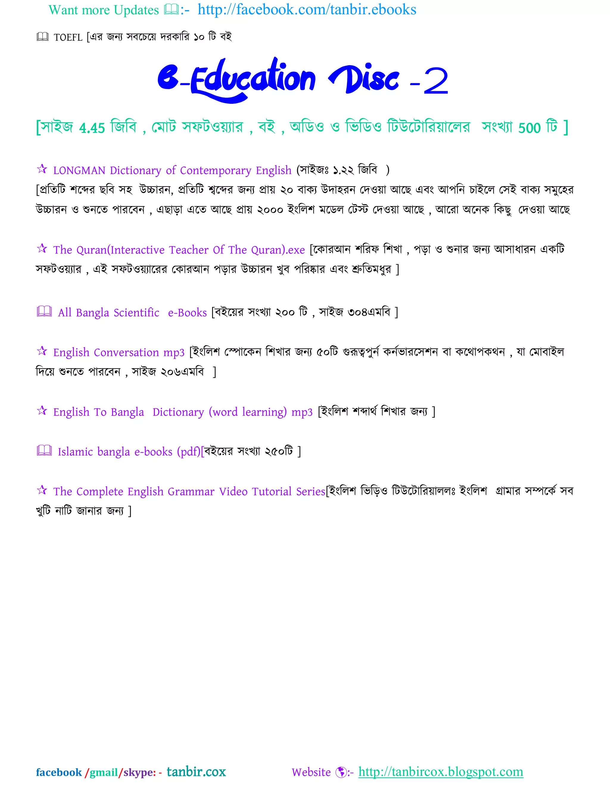 Want more Updates :- http://facebook.com/tanbir.ebooks
facebook /gmail/skype: - tanbir.cox Website :- http://tanbircox.blogspot.com
 TOEFL [এয জনয ঳ফদচদে দযকাম্পয ১০ ম্পট ফআ
e-Education Disc -2
[঳াআজ 4.45 ম্পজম্পফ , যভাট ঳পটওেযায , ফআ , ঄ম্পেও ও ম্পবম্পেও ম্পটউদটাম্পযোদরয ঳ংখযা 500 ম্পট ]
 LONGMAN Dictionary of Contemporary English (঳াআজঃ ১.২২ ম্পজম্পফ )
[প্রম্পতম্পট ঱দেয ছম্পফ ঳঴ উচ্চাযন, প্রম্পতম্পট শ্বদেয জনয প্রাে ২০ ফাকয উদা঴যন যদওো অদছ এফং অ঩ম্পন চাআদর য঳আ ফাকয ঳ভুদ঴য
উচ্চাযন ও শুনদত ঩াযদফন , এছাড়া এদত অদছ প্রাে ২০০০ আংম্পর঱ ভদের যটে যদওো অদছ , অদযা ঄দনক ম্পকছু যদওো অদছ
 The Quran(Interactive Teacher Of The Quran).exe [দকাযঅন ঱ম্পযপ ম্প঱খা , ঩ড়া ও শুনায জনয অ঳াধাযন একম্পট
঳পটওেযায , এআ ঳পটওেযাদযয যকাযঅন ঩ড়ায উচ্চাযন খুফ ঩ম্পযষ্কায এফং শ্রুম্পতভধুয ]
 All Bangla Scientific e-Books [ফআদেয ঳ংখযা ২০০ ম্পট , ঳াআজ ৩০৪এভম্পফ ]
 English Conversation mp3 [আংম্পর঱ যপাদকন ম্প঱খায জনয ৫০ম্পট গুরূে঩ুনব কনববাযদ঳঱ন ফা কদথা঩কথন , মা যভাফাআর
ম্পদদে শুনদত ঩াযদফন , ঳াআজ ২০৬এভম্পফ ]
 English To Bangla Dictionary (word learning) mp3 [আংম্পর঱ ঱োথব ম্প঱খায জনয ]
 Islamic bangla e-books (pdf)[ফআদেয ঳ংখযা ২৫০ম্পট ]
 The Complete English Grammar Video Tutorial Series[আংম্পর঱ ম্পবম্পড়ও ম্পটউদটাম্পযোররঃ আংম্পর঱ গ্রাভায ঳িদকব ঳ফ
খুম্পট নাম্পট জানায জনয ]
 