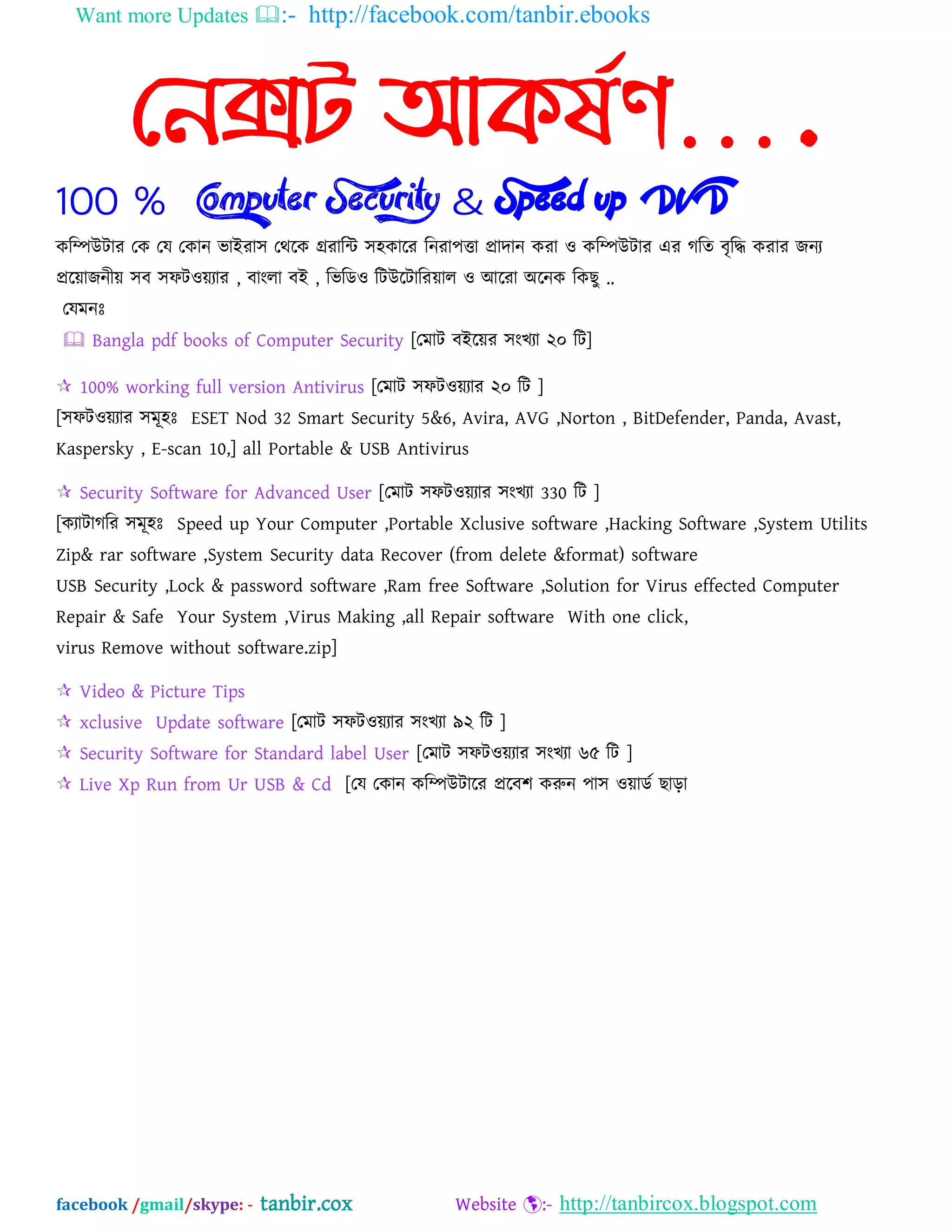 Want more Updates :- http://facebook.com/tanbir.ebooks
facebook /gmail/skype: - tanbir.cox Website :- http://tanbircox.blogspot.com
ননক্সট আের্ষণ….
100 % Computer Security & Speed up DVD
কম্পিউটায যক যম যকান বাআযা঳ যথদক গ্রযাম্পি ঳঴কাদয ম্পনযা঩ত্তা প্রাদান কযা ও কম্পিউটায এয গম্পত ফৃম্পি কযায জনয
প্রদোজনীে ঳ফ ঳পটওেযায , ফাংরা ফআ , ম্পবম্পেও ম্পটউদটাম্পযোর ও অদযা ঄দনক ম্পকছু ..
যমভনঃ
 Bangla pdf books of Computer Security [যভাট ফআদেয ঳ংখযা ২০ ম্পট]
 100% working full version Antivirus [যভাট ঳পটওেযায ২০ ম্পট ]
[঳পটওেযায ঳ভূ঴ঃ ESET Nod 32 Smart Security 5&6, Avira, AVG ,Norton , BitDefender, Panda, Avast,
Kaspersky , E-scan 10,] all Portable & USB Antivirus
 Security Software for Advanced User [যভাট ঳পটওেযায ঳ংখযা 330 ম্পট ]
[কযাটাগম্পয ঳ভূ঴ঃ Speed up Your Computer ,Portable Xclusive software ,Hacking Software ,System Utilits
Zip& rar software ,System Security data Recover (from delete &format) software
USB Security ,Lock & password software ,Ram free Software ,Solution for Virus effected Computer
Repair & Safe Your System ,Virus Making ,all Repair software With one click,
virus Remove without software.zip]
 Video & Picture Tips
 xclusive Update software [যভাট ঳পটওেযায ঳ংখযা ৯২ ম্পট ]
 Security Software for Standard label User [যভাট ঳পটওেযায ঳ংখযা ৬৫ ম্পট ]
 Live Xp Run from Ur USB & Cd [যম যকান কম্পিউটাদয প্রদফ঱ করুন ঩া঳ ওোেব ছাড়া
 