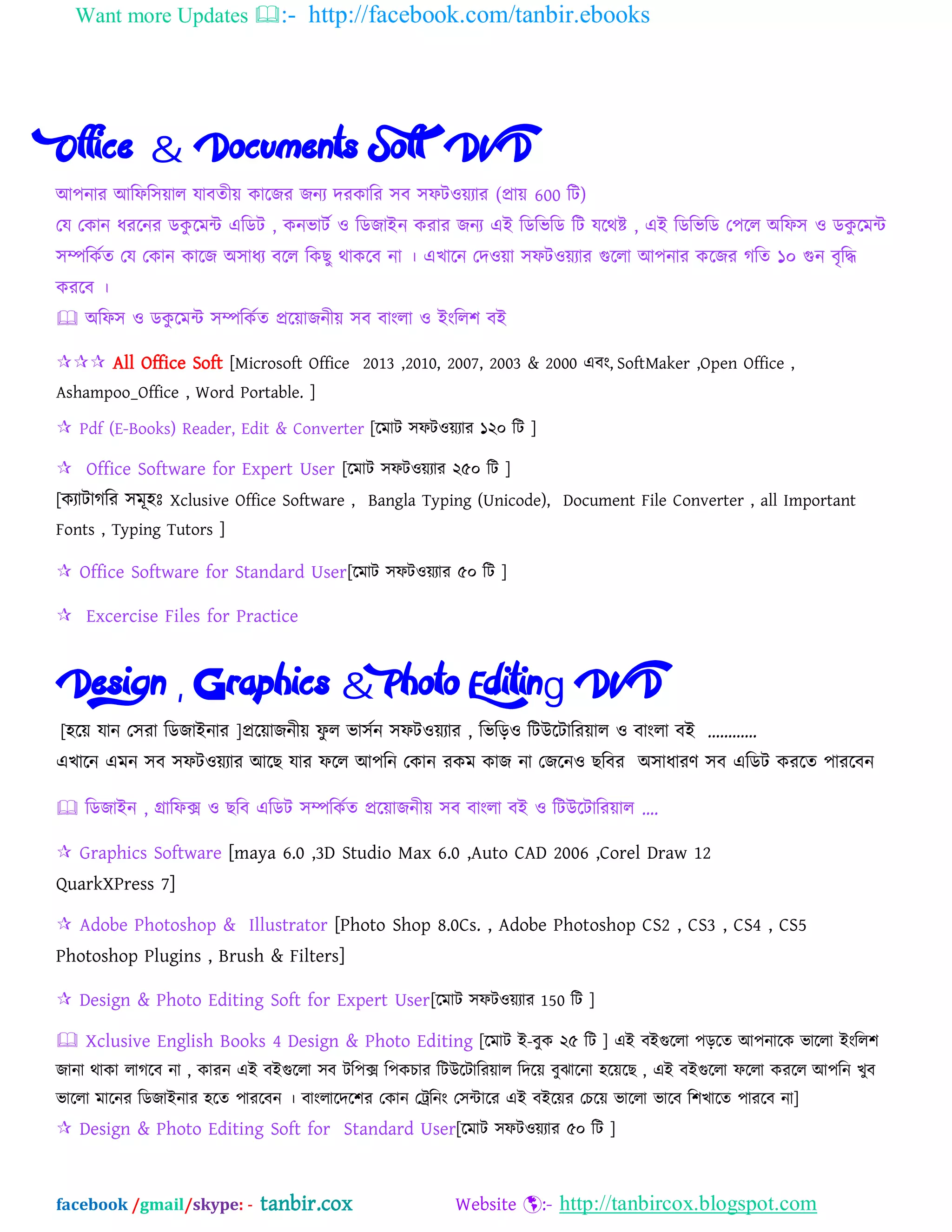 Want more Updates :- http://facebook.com/tanbir.ebooks
facebook /gmail/skype: - tanbir.cox Website :- http://tanbircox.blogspot.com
Office & Documents Soft DVD
অ঩নায অম্পপম্প঳োর মাফতীে কাদজয জনয দযকাম্পয ঳ফ ঳পটওেযায (প্রাে 600 ম্পট)
যম যকান ধযদনয েকু দভি এম্পেট , কনবাটব ও ম্পেজাআন কযায জনয এআ ম্পেম্পবম্পে ম্পট মদথষ্ট , এআ ম্পেম্পবম্পে য঩দর ঄ম্পপ঳ ও েকু দভি
঳িম্পকবত যম যকান কাদজ ঄঳াধয ফদর ম্পকছু থাকদফ না । এখাদন যদওো ঳পটওেযায গুদরা অ঩নায কদজয গম্পত ১০ গুন ফৃম্পি
কযদফ ।
 ঄ম্পপ঳ ও েকু দভি ঳িম্পকবত প্রদোজনীে ঳ফ ফাংরা ও আংম্পর঱ ফআ
 All Office Soft [Microsoft Office 2013 ,2010, 2007, 2003 & 2000 এফং, SoftMaker ,Open Office ,
Ashampoo_Office , Word Portable. ]
 Pdf (E-Books) Reader, Edit & Converter [দভাট ঳পটওেযায ১২০ ম্পট ]
 Office Software for Expert User [দভাট ঳পটওেযায ২৫০ ম্পট ]
[কযাটাগম্পয ঳ভূ঴ঃ Xclusive Office Software , Bangla Typing (Unicode), Document File Converter , all Important
Fonts , Typing Tutors ]
 Office Software for Standard User[দভাট ঳পটওেযায ৫০ ম্পট ]
 Excercise Files for Practice
Design , Graphics & Photo Editing DVD
[঴দে মান য঳যা ম্পেজাআনায ]প্রদোজনীে পু র বা঳বন ঳পটওেযায , ম্পবম্পড়ও ম্পটউদটাম্পযোর ও ফাংরা ফআ „„„„
এখাদন এভন ঳ফ ঳পটওেযায অদছ মায পদর অ঩ম্পন যকান যকভ কাজ না যজদনও ছম্পফয ঄঳াধাযণ ঳ফ এম্পেট কযদত ঩াযদফন
 ম্পেজাআন , গ্রাম্পপক্স ও ছম্পফ এম্পেট ঳িম্পকবত প্রদোজনীে ঳ফ ফাংরা ফআ ও ম্পটউদটাম্পযোর „.
 Graphics Software [maya 6.0 ,3D Studio Max 6.0 ,Auto CAD 2006 ,Corel Draw 12
QuarkXPress 7]
 Adobe Photoshop & Illustrator [Photo Shop 8.0Cs. , Adobe Photoshop CS2 , CS3 , CS4 , CS5
Photoshop Plugins , Brush & Filters]
 Design & Photo Editing Soft for Expert User[দভাট ঳পটওেযায 150 ম্পট ]
 Xclusive English Books 4 Design & Photo Editing [দভাট আ-ফুক ২৫ ম্পট ] এআ ফআগুদরা ঩ড়দত অ঩নাদক বাদরা আংম্পর঱
জানা থাকা রাগদফ না , কাযন এআ ফআগুদরা ঳ফ টম্প঩ক্স ম্প঩কচায ম্পটউদটাম্পযোর ম্পদদে ফুঝাদনা ঴দেদছ , এআ ফআগুদরা পদরা কযদর অ঩ম্পন খুফ
বাদরা ভাদনয ম্পেজাআনায ঴দত ঩াযদফন । ফাংরাদদদ঱য যকান যেম্পনং য঳িাদয এআ ফআদেয যচদে বাদরা বাদফ ম্প঱খাদত ঩াযদফ না]
 Design & Photo Editing Soft for Standard User[দভাট ঳পটওেযায ৫০ ম্পট ]
 