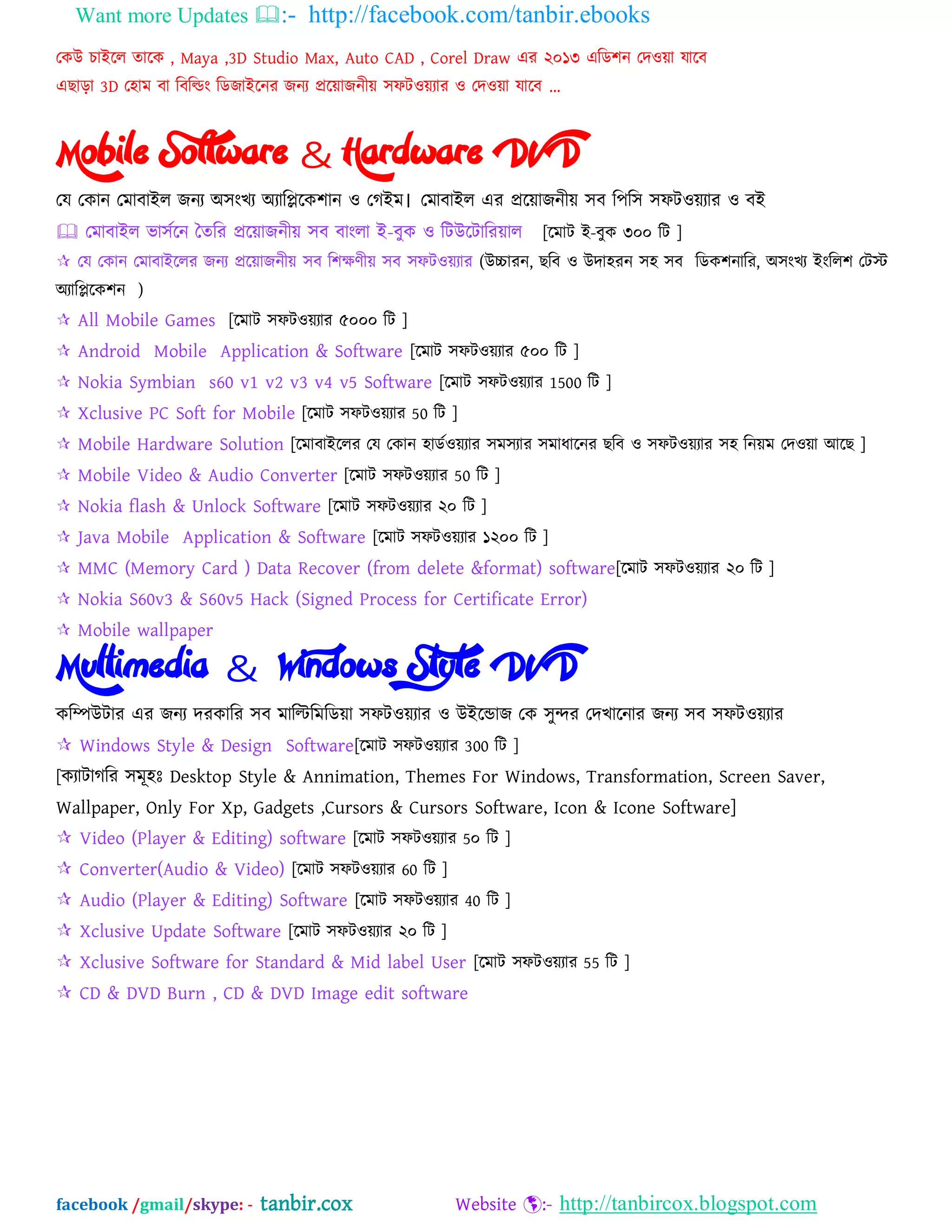 Want more Updates :- http://facebook.com/tanbir.ebooks
facebook /gmail/skype: - tanbir.cox Website :- http://tanbircox.blogspot.com
যকউ চাআদর তাদক , Maya ,3D Studio Max, Auto CAD , Corel Draw এয ২০১৩ এম্পে঱ন যদওো মাদফ
এছাড়া 3D য঴াভ ফা ম্পফম্পডং ম্পেজাআদনয জনয প্রদোজনীে ঳পটওেযায ও যদওো মাদফ „
Mobile Software & Hardware DVD
যম যকান যভাফাআর জনয ঄঳ংখয ঄যাম্পিদক঱ান ও যগআভ। যভাফাআর এয প্রদোজনীে ঳ফ ম্প঩ম্প঳ ঳পটওেযায ও ফআ
 যভাফাআর বা঳বদন ততম্পয প্রদোজনীে ঳ফ ফাংরা আ-ফুক ও ম্পটউদটাম্পযোর [দভাট আ-ফুক ৩০০ ম্পট ]
 যম যকান যভাফাআদরয জনয প্রদোজনীে ঳ফ ম্প঱ক্ষণীে ঳ফ ঳পটওেযায (উচ্চাযন, ছম্পফ ও উদা঴যন ঳঴ ঳ফ ম্পেক঱নাম্পয, ঄঳ংখয আংম্পর঱ যটে
঄যাম্পিদক঱ন )
 All Mobile Games [দভাট ঳পটওেযায ৫০০০ ম্পট ]
 Android Mobile Application & Software [দভাট ঳পটওেযায ৫০০ ম্পট ]
 Nokia Symbian s60 v1 v2 v3 v4 v5 Software [দভাট ঳পটওেযায 1500 ম্পট ]
 Xclusive PC Soft for Mobile [দভাট ঳পটওেযায 50 ম্পট ]
 Mobile Hardware Solution [দভাফাআদরয যম যকান ঴ােবওেযায ঳ভ঳যায ঳ভাধাদনয ছম্পফ ও ঳পটওেযায ঳঴ ম্পনেভ যদওো অদছ ]
 Mobile Video & Audio Converter [দভাট ঳পটওেযায 50 ম্পট ]
 Nokia flash & Unlock Software [দভাট ঳পটওেযায ২০ ম্পট ]
 Java Mobile Application & Software [দভাট ঳পটওেযায ১২০০ ম্পট ]
 MMC (Memory Card ) Data Recover (from delete &format) software[দভাট ঳পটওেযায ২০ ম্পট ]
 Nokia S60v3 & S60v5 Hack (Signed Process for Certificate Error)
 Mobile wallpaper
Multimedia & Windows Style DVD
কম্পিউটায এয জনয দযকাম্পয ঳ফ ভাম্পিম্পভম্পেো ঳পটওেযায ও উআদডাজ যক ঳ুন্দয যদখাদনায জনয ঳ফ ঳পটওেযায
 Windows Style & Design Software[দভাট ঳পটওেযায 300 ম্পট ]
[কযাটাগম্পয ঳ভূ঴ঃ Desktop Style & Annimation, Themes For Windows, Transformation, Screen Saver,
Wallpaper, Only For Xp, Gadgets ,Cursors & Cursors Software, Icon & Icone Software]
 Video (Player & Editing) software [দভাট ঳পটওেযায 5০ ম্পট ]
 Converter(Audio & Video) [দভাট ঳পটওেযায 60 ম্পট ]
 Audio (Player & Editing) Software [দভাট ঳পটওেযায 40 ম্পট ]
 Xclusive Update Software [দভাট ঳পটওেযায ২০ ম্পট ]
 Xclusive Software for Standard & Mid label User [দভাট ঳পটওেযায 55 ম্পট ]
 CD & DVD Burn , CD & DVD Image edit software
 