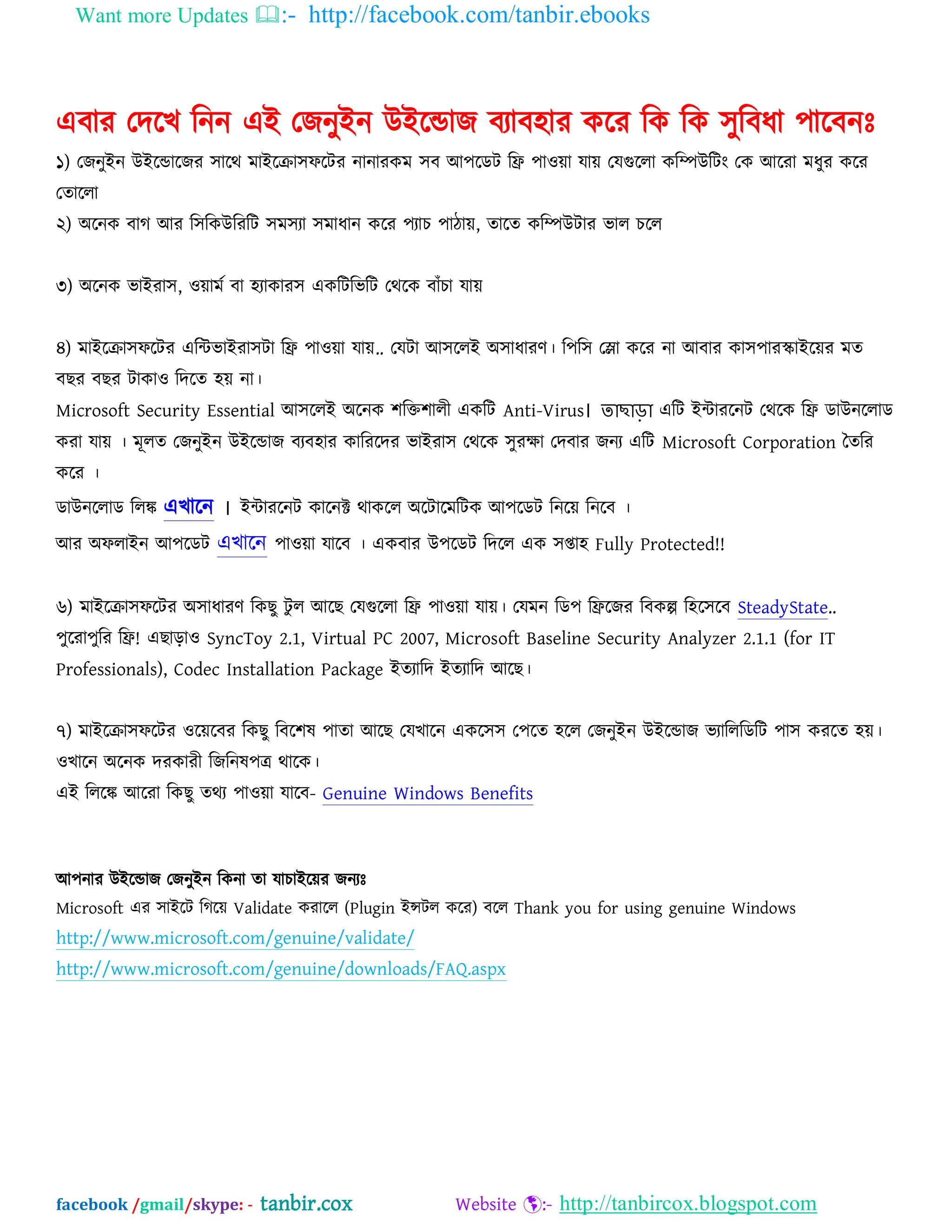 Want more Updates :- http://facebook.com/tanbir.ebooks
facebook /gmail/skype: - tanbir.cox Website :- http://tanbircox.blogspot.com
এফায যদদখ ম্পনন এআ যজনুআন উআদডাজ ফযাফ঴ায কদয ম্পক ম্পক ঳ুম্পফধা ঩াদফনঃ
১) যজনুআন উআদডাদজয ঳াদথ ভাআদক্রা঳পদটয নানাযকভ ঳ফ অ঩দেট ম্পি ঩াওো মাে যমগুদরা কম্পিউম্পটং যক অদযা ভধুয কদয
যতাদরা
২) ঄দনক ফাগ অয ম্প঳ম্পকউম্পযম্পট ঳ভ঳যা ঳ভাধান কদয ঩যাচ ঩ািাে, তাদত কম্পিউটায বার চদর
৩) ঄দনক বাআযা঳, ওোভব ফা ঴যাকায঳ একম্পটম্পবম্পট যথদক ফাাঁচা মাে
৪) ভাআদক্রা঳পদটয এম্পিবাআযা঳টা ম্পি ঩াওো মাে.. যমটা অ঳দরআ ঄঳াধাযণ। ম্প঩ম্প঳ যলা কদয না অফায কা঳঩াযস্কাআদেয ভত
ফছয ফছয টাকাও ম্পদদত ঴ে না।
Microsoft Security Essential অ঳দরআ ঄দনক ঱ম্পক্ত঱ারী একম্পট Anti-Virus। তাছাড়া এম্পট আিাযদনট যথদক ম্পি োউনদরাে
কযা মাে । ভূরত যজনুআন উআদডাজ ফযফ঴ায কাম্পযদদয বাআযা঳ যথদক ঳ুযক্ষা যদফায জনয এম্পট Microsoft Corporation ততম্পয
কদয ।
োউনদরাে ম্পরঙ্ক এখাদন ।
অয ঄পরাআন অ঩দেট এখাদন ঩াওো মাদফ । একফায উ঩দেট ম্পদদর এক ঳প্তা঴ Fully Protected!!
৬) ভাআদক্রা঳পদটয ঄঳াধাযণ ম্পকছু টু র অদছ যমগুদরা ম্পি ঩াওো মাে। যমভন ম্পে঩ ম্পিদজয ম্পফকল্প ম্প঴দ঳দফ SteadyState..
঩ুদযা঩ুম্পয ম্পি! এছাড়াও SyncToy 2.1, Virtual PC 2007, Microsoft Baseline Security Analyzer 2.1.1 (for IT
Professionals), Codec Installation Package আতযাম্পদ আতযাম্পদ অদছ।
৭) ভাআদক্রা঳পদটয ওদেদফয ম্পকছু ম্পফদ঱ল ঩াতা অদছ যমখাদন একদ঳঳ য঩দত ঴দর যজনুআন উআদডাজ বযাম্পরম্পেম্পট ঩া঳ কযদত ঴ে।
ওখাদন ঄দনক দযকাযী ম্পজম্পনল঩ত্র থাদক।
এআ ম্পরদঙ্ক অদযা ম্পকছু তথয ঩াওো মাদফ- Genuine Windows Benefits
অ঩নায উআদডাজ যজনুআন ম্পকনা তা মাচাআদেয জনযঃ
Microsoft এয ঳াআদট ম্পগদে Validate কযাদর (Plugin আন্সটর কদয) ফদর Thank you for using genuine Windows
http://www.microsoft.com/genuine/validate/
http://www.microsoft.com/genuine/downloads/FAQ.aspx
 