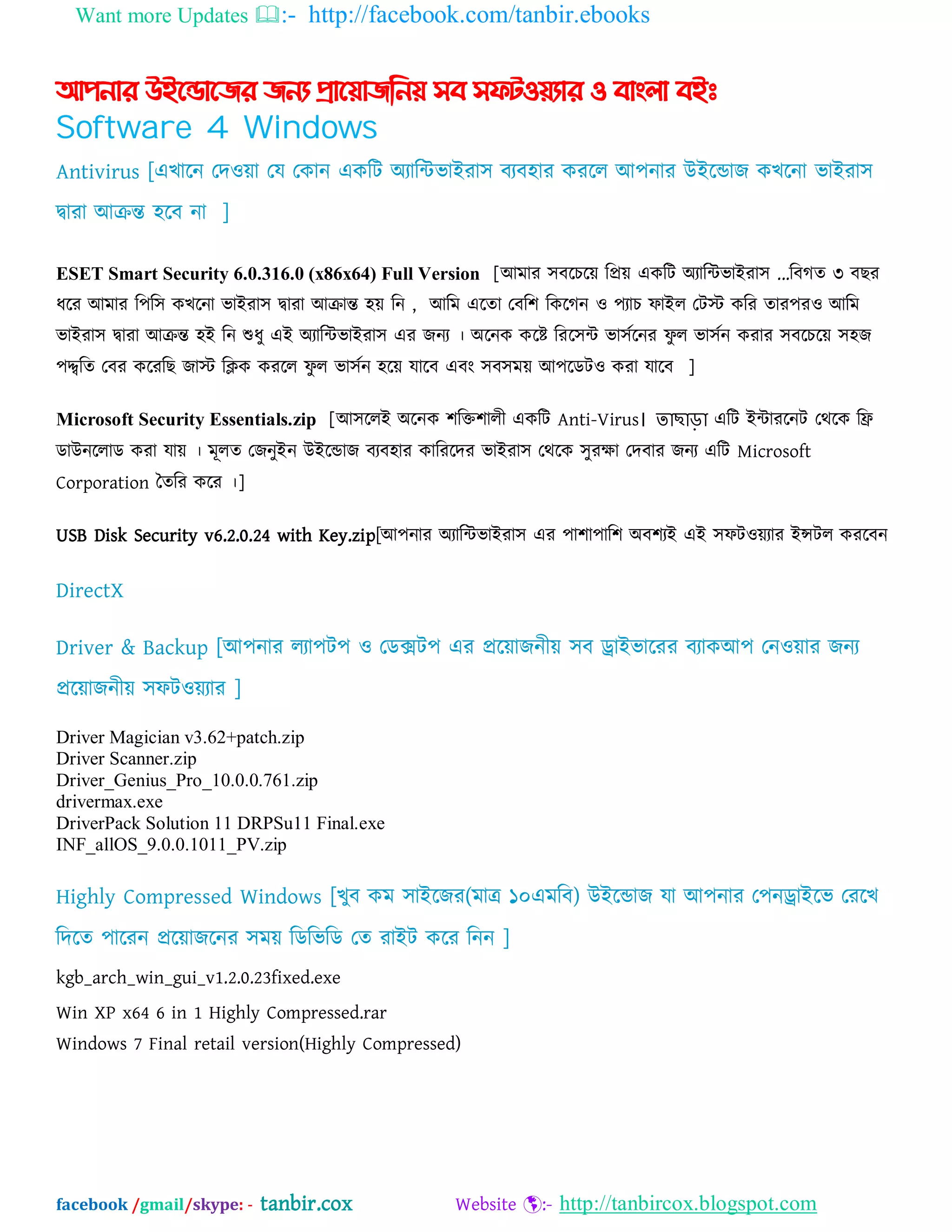 Want more Updates :- http://facebook.com/tanbir.ebooks
facebook /gmail/skype: - tanbir.cox Website :- http://tanbircox.blogspot.com
আপনার উইন্ডান্ের েনয প্রান্য়ােননয় সব সফটওয়যার ও বাাং঱া বইঃ
Software 4 Windows
Antivirus [এখাদন যদওো যম যকান একম্পট ঄যাম্পিবাআযা঳ ফযফ঴ায কযদর অ঩নায উআদডাজ কখদনা বাআযা঳
দ্বাযা অক্রন্ত ঴দফ না ]
ESET Smart Security 6.0.316.0 (x86x64) Full Version [অভায ঳ফদচদে ম্পপ্রে একম্পট ঄যাম্পিবাআযা঳ ...ম্পফগত ৩ ফছয
ধদয অভায ম্প঩ম্প঳ কখদনা বাআযা঳ দ্বাযা অক্রান্ত ঴ে ম্পন , অম্পভ এদতা যফম্প঱ ম্পকদগন ও ঩যাচ পাআর যটে কম্পয তায঩যও অম্পভ
বাআযা঳ দ্বাযা অক্রন্ত ঴আ ম্পন শুধু এআ ঄যাম্পিবাআযা঳ এয জনয । ঄দনক কদষ্ট ম্পযদ঳ি বা঳বদনয পু র বা঳বন কযায ঳ফদচদে ঳঴জ
঩দ্দ্বম্পত যফয কদযম্পছ জাে ম্পিক কযদর পু র বা঳বন ঴দে মাদফ এফং ঳ফ঳ভে অ঩দেটও কযা মাদফ ]
Microsoft Security Essentials.zip [অ঳দরআ ঄দনক ঱ম্পক্ত঱ারী একম্পট Anti-Virus। তাছাড়া এম্পট আিাযদনট যথদক ম্পি
োউনদরাে কযা মাে । ভূরত যজনুআন উআদডাজ ফযফ঴ায কাম্পযদদয বাআযা঳ যথদক ঳ুযক্ষা যদফায জনয এম্পট Microsoft
Corporation ততম্পয কদয ।]
USB Disk Security v6.2.0.24 with Key.zip[অ঩নায ঄যাম্পিবাআযা঳ এয ঩া঱া঩াম্প঱ ঄ফ঱যআ এআ ঳পটওেযায আন্সটর কযদফন
DirectX
Driver & Backup [অ঩নায রযা঩ট঩ ও যেক্সট঩ এয প্রদোজনীে ঳ফ ড্রাআবাদযয ফযাকঅ঩ যনওোয জনয
প্রদোজনীে ঳পটওেযায ]
Driver Magician v3.62+patch.zip
Driver Scanner.zip
Driver_Genius_Pro_10.0.0.761.zip
drivermax.exe
DriverPack Solution 11 DRPSu11 Final.exe
INF_allOS_9.0.0.1011_PV.zip
Highly Compressed Windows [খুফ কভ ঳াআদজয(ভাত্র ১০এভম্পফ) উআদডাজ মা অ঩নায য঩নড্রাআদব যযদখ
ম্পদদত ঩াদযন প্রদোজদনয ঳ভে ম্পেম্পবম্পে যত যাআট কদয ম্পনন ]
kgb_arch_win_gui_v1.2.0.23fixed.exe
Win XP x64 6 in 1 Highly Compressed.rar
Windows 7 Final retail version(Highly Compressed)
 