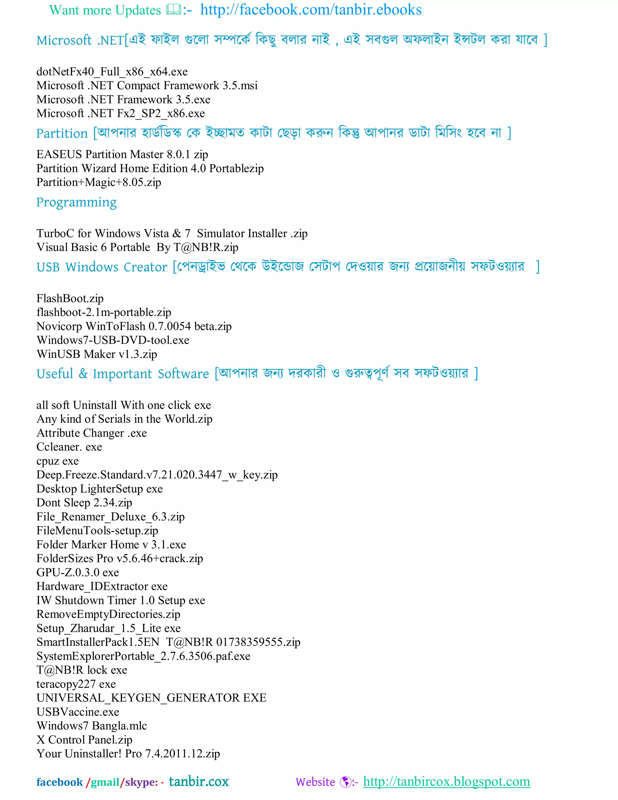 Want more Updates :- http://facebook.com/tanbir.ebooks
facebook /gmail/skype: - tanbir.cox Website :- http://tanbircox.blogspot.com
Microsoft .NET[এআ পাআর গুদরা ঳িদকব ম্পকছু ফরায নাআ , এআ ঳ফগুর ঄পরাআন আন্সটর কযা মাদফ ]
dotNetFx40_Full_x86_x64.exe
Microsoft .NET Compact Framework 3.5.msi
Microsoft .NET Framework 3.5.exe
Microsoft .NET Fx2_SP2_x86.exe
Partition [অ঩নায ঴ােবম্পেস্ক যক আোভত কাটা যছড়া করুন ম্পকন্তু অ঩ানয োটা ম্পভম্প঳ং ঴দফ না ]
EASEUS Partition Master 8.0.1 zip
Partition Wizard Home Edition 4.0 Portablezip
Partition+Magic+8.05.zip
Programming
TurboC for Windows Vista & 7 Simulator Installer .zip
Visual Basic 6 Portable By T@NB!R.zip
USB Windows Creator [য঩নড্রাআব যথদক উআদডাজ য঳টা঩ যদওোয জনয প্রদোজনীে ঳পটওেযায ]
FlashBoot.zip
flashboot-2.1m-portable.zip
Novicorp WinToFlash 0.7.0054 beta.zip
Windows7-USB-DVD-tool.exe
WinUSB Maker v1.3.zip
Useful & Important Software [অ঩নায জনয দযকাযী ও গুরুে঩ূণব ঳ফ ঳পটওেযায ]
all soft Uninstall With one click exe
Any kind of Serials in the World.zip
Attribute Changer .exe
Ccleaner. exe
cpuz exe
Deep.Freeze.Standard.v7.21.020.3447_w_key.zip
Desktop LighterSetup exe
Dont Sleep 2.34.zip
File_Renamer_Deluxe_6.3.zip
FileMenuTools-setup.zip
Folder Marker Home v 3.1.exe
FolderSizes Pro v5.6.46+crack.zip
GPU-Z.0.3.0 exe
Hardware_IDExtractor exe
IW Shutdown Timer 1.0 Setup exe
RemoveEmptyDirectories.zip
Setup_Zharudar_1.5_Lite exe
SmartInstallerPack1.5EN T@NB!R 01738359555.zip
SystemExplorerPortable_2.7.6.3506.paf.exe
T@NB!R lock exe
teracopy227 exe
UNIVERSAL_KEYGEN_GENERATOR EXE
USBVaccine.exe
Windows7 Bangla.mlc
X Control Panel.zip
Your Uninstaller! Pro 7.4.2011.12.zip
 