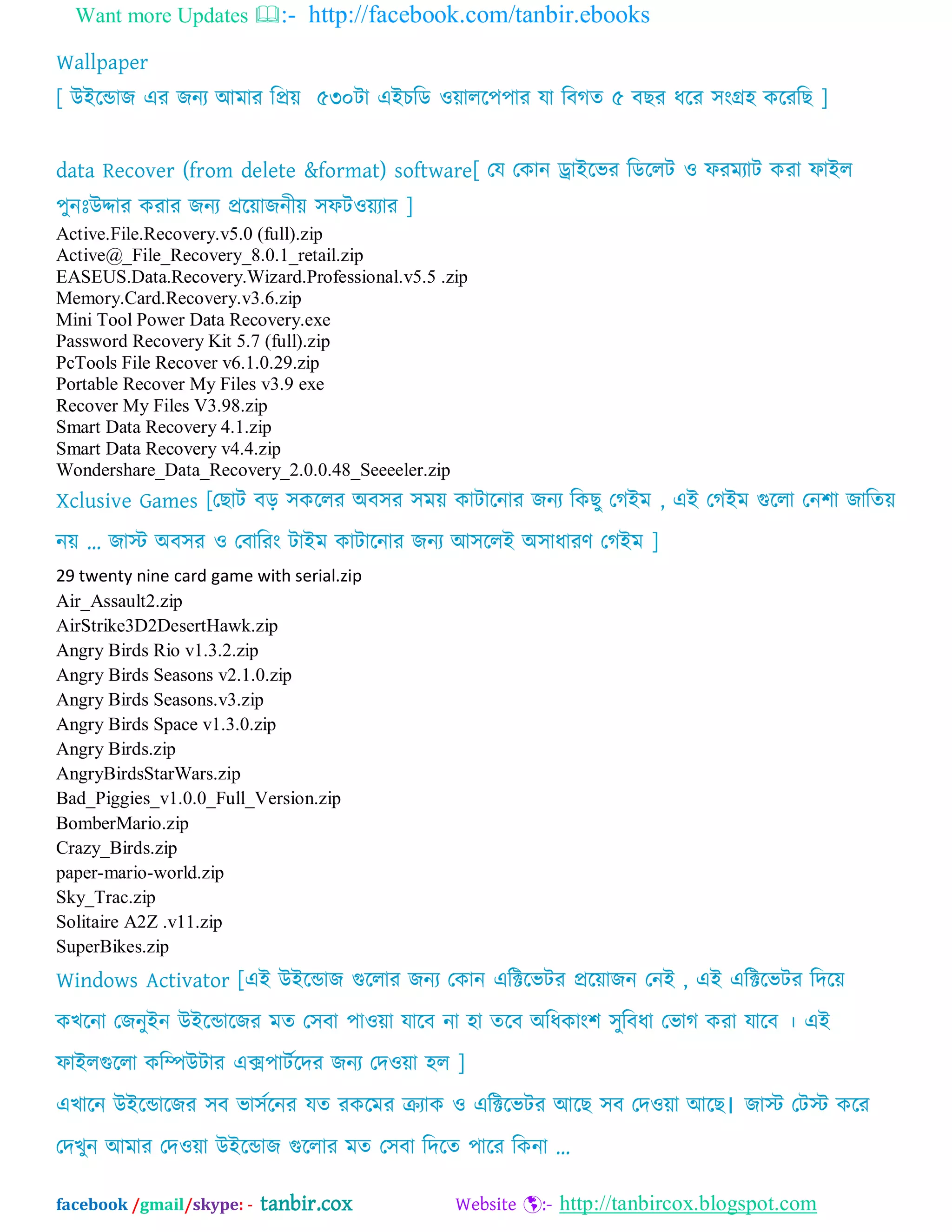 Want more Updates :- http://facebook.com/tanbir.ebooks
facebook /gmail/skype: - tanbir.cox Website :- http://tanbircox.blogspot.com
Wallpaper
[ উআদডাজ এয জনয অভায ম্পপ্রে ৫৩০টা এআচম্পে ওোরদ঩঩ায মা ম্পফগত ৫ ফছয ধদয ঳ংগ্র঴ কদযম্পছ ]
data Recover (from delete &format) software[ যম যকান ড্রাআদবয ম্পেদরট ও পযভযাট কযা পাআর
঩ুনঃউদ্দায কযায জনয প্রদোজনীে ঳পটওেযায ]
Active.File.Recovery.v5.0 (full).zip
Active@_File_Recovery_8.0.1_retail.zip
EASEUS.Data.Recovery.Wizard.Professional.v5.5 .zip
Memory.Card.Recovery.v3.6.zip
Mini Tool Power Data Recovery.exe
Password Recovery Kit 5.7 (full).zip
PcTools File Recover v6.1.0.29.zip
Portable Recover My Files v3.9 exe
Recover My Files V3.98.zip
Smart Data Recovery 4.1.zip
Smart Data Recovery v4.4.zip
Wondershare_Data_Recovery_2.0.0.48_Seeeeler.zip
Xclusive Games [যছাট ফড় ঳কদরয ঄ফ঳য ঳ভে কাটাদনায জনয ম্পকছু যগআভ , এআ যগআভ গুদরা যন঱া জাম্পতে
নে „ জাে ঄ফ঳য ও যফাম্পযং টাআভ কাটাদনায জনয অ঳দরআ ঄঳াধাযণ যগআভ ]
29 twenty nine card game with serial.zip
Air_Assault2.zip
AirStrike3D2DesertHawk.zip
Angry Birds Rio v1.3.2.zip
Angry Birds Seasons v2.1.0.zip
Angry Birds Seasons.v3.zip
Angry Birds Space v1.3.0.zip
Angry Birds.zip
AngryBirdsStarWars.zip
Bad_Piggies_v1.0.0_Full_Version.zip
BomberMario.zip
Crazy_Birds.zip
paper-mario-world.zip
Sky_Trac.zip
Solitaire A2Z .v11.zip
SuperBikes.zip
Windows Activator [এআ উআদডাজ গুদরায জনয যকান এম্পক্টদবটয প্রদোজন যনআ , এআ এম্পক্টদবটয ম্পদদে
কখদনা যজনুআন উআদডাদজয ভত য঳ফা ঩াওো মাদফ না ঴া তদফ ঄ম্পধকাং঱ ঳ুম্পফধা যবাগ কযা মাদফ । এআ
পাআরগুদরা কম্পিউটায এক্স঩াটবদদয জনয যদওো ঴র ]
এখাদন উআদডাদজয ঳ফ বা঳বদনয মত যকদভয ক্রযাক ও এম্পক্টদবটয অদছ ঳ফ যদওো অদছ। জাে যটে কদয
যদখুন অভায যদওো উআদডাজ গুদরায ভত য঳ফা ম্পদদত ঩াদয ম্পকনা ...
 