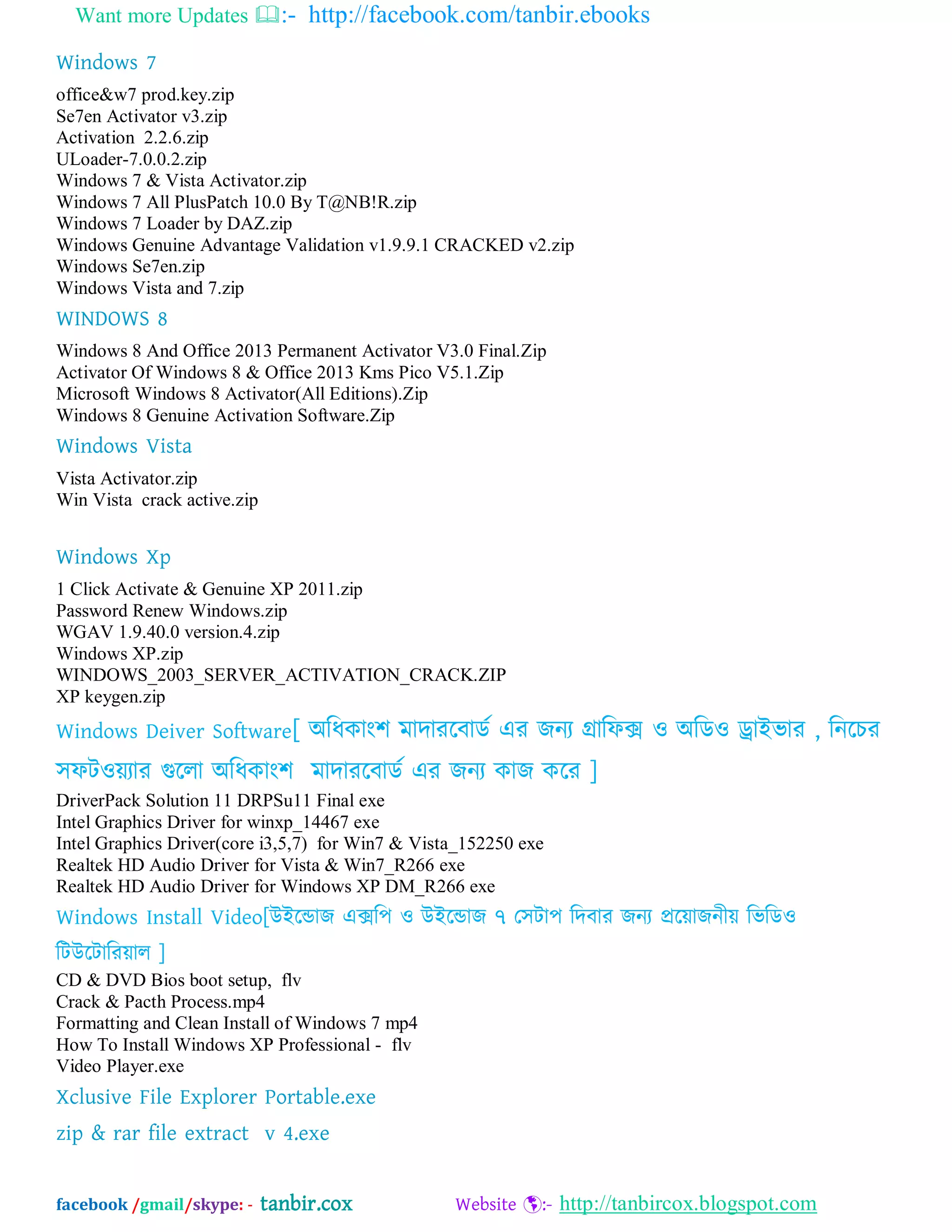 Want more Updates :- http://facebook.com/tanbir.ebooks
facebook /gmail/skype: - tanbir.cox Website :- http://tanbircox.blogspot.com
Windows 7
office&w7 prod.key.zip
Se7en Activator v3.zip
Activation 2.2.6.zip
ULoader-7.0.0.2.zip
Windows 7 & Vista Activator.zip
Windows 7 All PlusPatch 10.0 By T@NB!R.zip
Windows 7 Loader by DAZ.zip
Windows Genuine Advantage Validation v1.9.9.1 CRACKED v2.zip
Windows Se7en.zip
Windows Vista and 7.zip
WINDOWS 8
Windows 8 And Office 2013 Permanent Activator V3.0 Final.Zip
Activator Of Windows 8 & Office 2013 Kms Pico V5.1.Zip
Microsoft Windows 8 Activator(All Editions).Zip
Windows 8 Genuine Activation Software.Zip
Windows Vista
Vista Activator.zip
Win Vista crack active.zip
Windows Xp
1 Click Activate & Genuine XP 2011.zip
Password Renew Windows.zip
WGAV 1.9.40.0 version.4.zip
Windows XP.zip
WINDOWS_2003_SERVER_ACTIVATION_CRACK.ZIP
XP keygen.zip
Windows Deiver Software[ ঄ম্পধকাং঱ ভাদাযদফােব এয জনয গ্রাম্পপক্স ও ঄ম্পেও ড্রাআবায , ম্পনদচয
঳পটওেযায গুদরা ঄ম্পধকাং঱ ভাদাযদফােব এয জনয কাজ কদয ]
DriverPack Solution 11 DRPSu11 Final exe
Intel Graphics Driver for winxp_14467 exe
Intel Graphics Driver(core i3,5,7) for Win7 & Vista_152250 exe
Realtek HD Audio Driver for Vista & Win7_R266 exe
Realtek HD Audio Driver for Windows XP DM_R266 exe
Windows Install Video[উআদডাজ এক্সম্প঩ ও উআদডাজ ৭ য঳টা঩ ম্পদফায জনয প্রদোজনীে ম্পবম্পেও
ম্পটউদটাম্পযোর ]
CD & DVD Bios boot setup, flv
Crack & Pacth Process.mp4
Formatting and Clean Install of Windows 7 mp4
How To Install Windows XP Professional - flv
Video Player.exe
Xclusive File Explorer Portable.exe
zip & rar file extract v 4.exe
 
