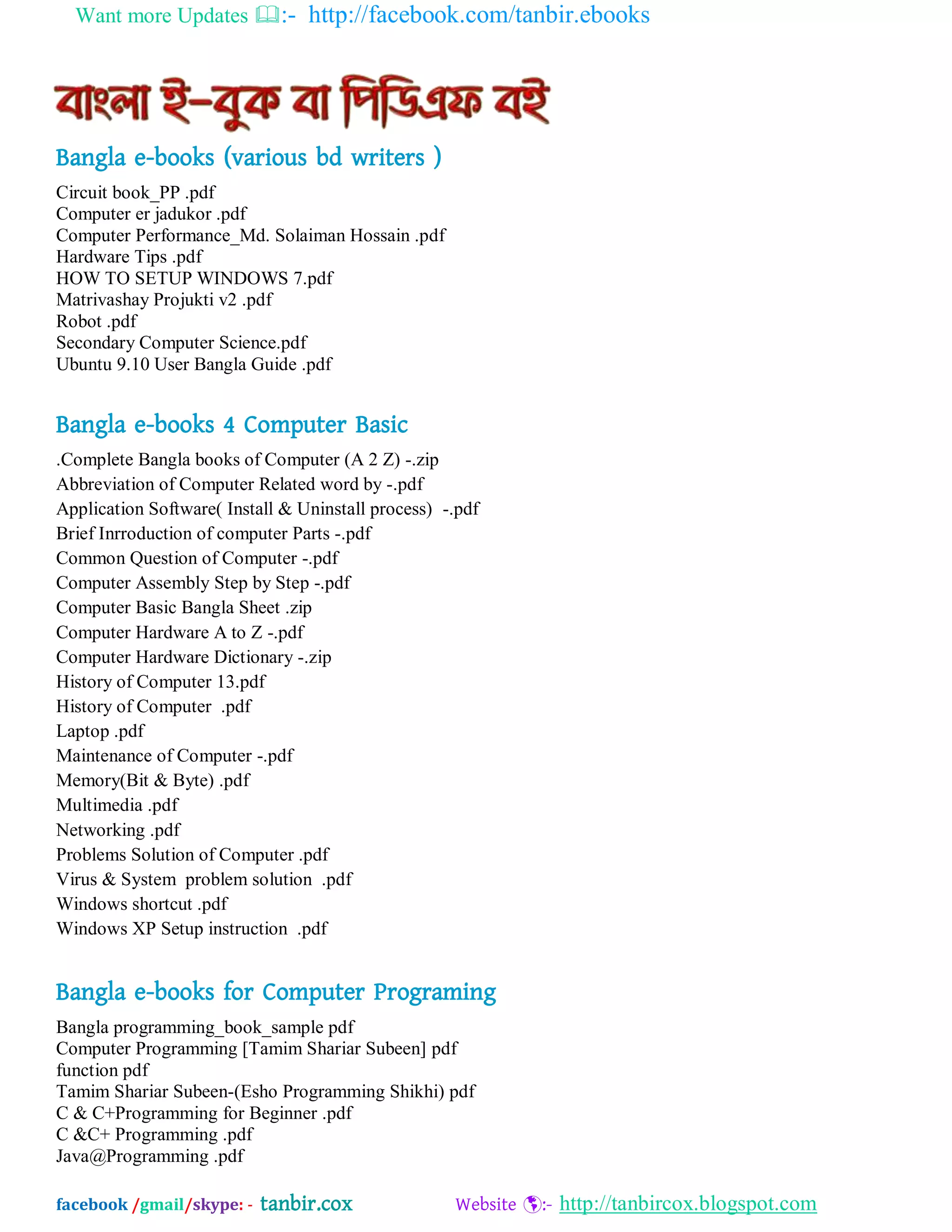 Want more Updates :- http://facebook.com/tanbir.ebooks
facebook /gmail/skype: - tanbir.cox Website :- http://tanbircox.blogspot.com
Bangla e-books (various bd writers )
Circuit book_PP .pdf
Computer er jadukor .pdf
Computer Performance_Md. Solaiman Hossain .pdf
Hardware Tips .pdf
HOW TO SETUP WINDOWS 7.pdf
Matrivashay Projukti v2 .pdf
Robot .pdf
Secondary Computer Science.pdf
Ubuntu 9.10 User Bangla Guide .pdf
Bangla e-books 4 Computer Basic
.Complete Bangla books of Computer (A 2 Z) -.zip
Abbreviation of Computer Related word by -.pdf
Application Software( Install & Uninstall process) -.pdf
Brief Inrroduction of computer Parts -.pdf
Common Question of Computer -.pdf
Computer Assembly Step by Step -.pdf
Computer Basic Bangla Sheet .zip
Computer Hardware A to Z -.pdf
Computer Hardware Dictionary -.zip
History of Computer 13.pdf
History of Computer .pdf
Laptop .pdf
Maintenance of Computer -.pdf
Memory(Bit & Byte) .pdf
Multimedia .pdf
Networking .pdf
Problems Solution of Computer .pdf
Virus & System problem solution .pdf
Windows shortcut .pdf
Windows XP Setup instruction .pdf
Bangla e-books for Computer Programing
Bangla programming_book_sample pdf
Computer Programming [Tamim Shariar Subeen] pdf
function pdf
Tamim Shariar Subeen-(Esho Programming Shikhi) pdf
C & C+Programming for Beginner .pdf
C &C+ Programming .pdf
Java@Programming .pdf
 