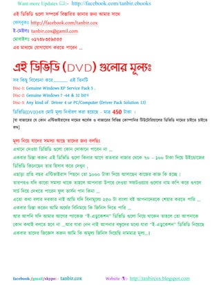 Want more Updates :- http://facebook.com/tanbir.ebooks
facebook /gmail/skype: - tanbir.cox Website :- http://tanbircox.blogspot.com
এআ ম্পেম্পবম্পে গুদরা ঳িদকব ম্পফস্তাম্পযত জানায জনয অভায ঳াদথ
যপ঳ফুকঃ http://facebook.com/tanbir.cox
আ-যভআরঃ tanbir.cox@gamil.com
যভাফাআরঃ ০১৭৩৮৩৫৯৫৫৫
এয ভাধযদভ যমাগাদমাগ কযদত ঩াদযন ...
এই নিনভনি (DVD) গুন্঱ার মূ঱যঃ
঳ফ ম্পকছু ম্পফদফচনা কদয„„„„. এআ ম্পতনম্পট
Disc-1: Genuine Windows XP Service Pack 3 ,
Disc-2: Genuine Windows 7 -64 & 32 bitও
Disc-3: Any kind of Driver 4 ur PC/Computer (Driver Pack Solution 13)
ম্পেম্পবম্পে(DVD)এয যভাট ভূরয ম্পনধবাযণ কযা ঴দেদছ - ভাত্র 450 টাকা ।
[মা ফাজাদযয যম যকান এম্পিবাআযাদ঳য দাদভয ঄দধবক ও ফাজাদযয ম্পফম্পবন্ন যকািাম্পনয ম্পটউদটাম্পযোদরয ম্পেম্পবম্পে দাদভয চাআদত চাআদত
কভ]
ভূরয ম্পনদে মাদদয ঳ভ঳যা অদছ তাদদয জনয ফরম্পছঃ
এখাদন যদওো ম্পেম্পবম্পে গুদরা যকান যদাকাদন ঩াদফন না „
একফায ম্পচন্তা করুন এআ ম্পেম্পবম্পে গুদরা ম্পকনায অদগ কতফায ফাজায যথদক ৭০ – ১০০ টাকা ম্পদদে উআদডাদজয
ম্পেম্পবম্পে ম্পকদনদছন তায ম্প঴঳াফ কদয যদখুন ,
এছাড়া প্রম্পত ফছয এম্পিবাআযা঳ ম্প঩ছদন যতা ১০০০ টাকা ম্পদদে অ঳াদছন কাদজয কাজ ম্পক ঴দে !
তায঩যও মম্পদ কাদযা ঳ভ঳যা থাদক তা঴দর অ঩নাযা উ঩দয যদওো ঳পটওেযায গুদরায নাভ কম্প঩ কদয গুগদর
঳াচব ম্পদদে যদখদত ঩াদযন পু র বা঳বন ঩ান ম্পকনা ...
এদতা কথা ফরায দযকায নাআ অম্পভ মম্পদ ম্পফনাভূদরয ২৫০ টা ফাংরা ফআ অ঩নাদদযদক য঱োয কযদত ঩াম্পয ...
একফায ম্পচন্তা কদযন অম্পভ ঄দথবয ম্পফম্পনভদে ম্পক ম্পজম্পন঳ ম্পদদত ঩াম্পয ...
অয অ঩ম্পন মম্পদ অভায অদগয ঩যাদকজ “আ-এেু দক঱ন” ম্পেম্পবম্পে গুদরা ম্পনদে থাদকন তা঴দর যতা অ঩নাদক
যকান কথাআ ফরদত ঴দফ না ...অয মাযা যনন নাআ অ঩নায ফন্ধু দদয ভদধয মাযা “আ-এেু দক঱ন” ম্পেম্পবম্পে ম্পনদেদছ
একফায তাদদয ম্পজদজ্ঞ঳ করুন অম্পভ ম্পক ঄ভুরয ম্পজম্পন঳ ম্পদদেম্পছ নাভভাত্র ভূরয...।
 