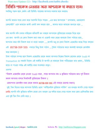 Want more Updates :- http://facebook.com/tanbir.ebooks
facebook /gmail/skype: - tanbir.cox Website :- http://tanbircox.blogspot.com
নিনভনি পযান্েে ননওয়ার েনয আপনান্ে যা েরন্ে হন্বঃ
঳ফম্পকছু ঩ছন্দ ঴দর ,঄থবাৎ এআ ম্পেম্পবম্পে ঩যাদকজ অ঩নায দযকায ভদন কযদরঃ
অ঩ম্পন অভায ঳াদথ যদখা কদয ঳যা঳ম্পয ম্পনদত ঩াদযন ...এয জনয অ঩নাদক “ ভগফাজায, ওেযাযদর঳
যযরদগআট” এদ঳ অভাদক জাে একটা কর কযদর ঴দফ ... অ঳ায অদগ অভাদক জানাদত ঴দফ ...
অয অ঩ম্পন মম্পদ ঢাকায ফাম্প঴দযয ঄ম্পধফা঳ী ঴ন তা঴দর অ঩নাদক কু ম্পযোদযয ভাধযদভ ম্পনদত ঴দফ
এয জনয অ঩ম্পন যম যকান ম্পফকা঱ কযা নম্বয ফা এদজি নম্বয যথদক অভাদক টাকা ঩ািাদত ঴দফ„
অ঩নায নম্বয মম্পদ ম্পফকা঱ কযা না থাদক তা঴দর „„অ঩ম্পন শুধু যম যকান ম্পফকা঱ এদজদিয কাদছ ম্পগদে ফরদফন
এআ 01738-359 555 নাম্বাদয ম্পকছু টাকা ঩ািাফ „ [টাকা ঩ািাদনায অদগ ঄ফ঱যআ অভাদক যভাফাআর
কদয জানাদফন ]
টাকা ঩ািাদনা ঳িন্ন ঴দর ম্পফকা঱ এদজদিয যথদক ঄থফা অ঩নায ম্পনদজয ম্পফকা঱ যভদ঳জ যথদক TrxID ফা
Transaction ID নম্বযটা ম্পনদফন এআ অআম্পে টা অ঩ম্পন যম অভাদক টাকা ঩াম্পিদেদছন তায প্রভান... ম্পেম্পবম্পে
঴াদত না ঩াওো ঩মবন্ত এআ অআম্পে নম্বয ঳ংযক্ষদন যাখুন।
এয঩য
“ম্পফকা঱ এদজদিয যথদক যনওো TrxID নম্বয , ঳াদথ অ঩নায নাভ ও কু ম্পযোয ঩ািাদনায জনয ঩ূণব ম্পিকানা
঄থফা অ঩নায ফা঳ায ম্পনকটফতবী কু ম্পযোদযয ম্পিকানা ।
অ঩নায যভাফাআর নম্বয যথদক অভায 01738-359 555 এআ নাম্বাদয যভদ঳জ করুন।
দুআ, ম্পতন ম্পদদনয ভদধয অ঩নায ম্পেম্পবম্পে গুদরা “কম্পিদনিার কু ম্পযোয ঳াম্পবব঳” এয ভাধযদভ অ঩ম্পন য঩দে মাদফন
যনাটঃ অ঩ম্পন মম্পদ কু ম্পযোয ঄ম্পপ঳ যথদক যনন তা঴দর ২৪ ঘণ্টায ভদধয য঩দে মাদফন অয য঴াভ যেম্পরবাম্পযয জনয
এযা দুআ ম্পতন ম্পদন যদম্পয কদয ।
 
