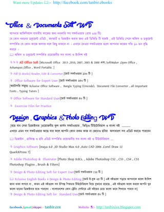 Want more Updates :- http://facebook.com/tanbir.ebooks
facebook /gmail/skype: - tanbir.cox Website :- http://tanbircox.blogspot.com
Office & Documents Soft DVD
অ঩নায অম্পপম্প঳োর মাফতীে কাদজয জনয দযকাম্পয ঳ফ ঳পটওেযায (প্রাে 600 ম্পট)
যম যকান ধযদনয েকু দভি এম্পেট , কনবাটব ও ম্পেজাআন কযায জনয এআ ম্পেম্পবম্পে ম্পট মদথষ্ট , এআ ম্পেম্পবম্পে য঩দর ঄ম্পপ঳ ও েকু দভি
঳িম্পকবত যম যকান কাদজ ঄঳াধয ফদর ম্পকছু থাকদফ না । এখাদন যদওো ঳পটওেযায গুদরা অ঩নায কদজয গম্পত ১০ গুন ফৃম্পি
কযদফ ।
 ঄ম্পপ঳ ও েকু দভি ঳িম্পকবত প্রদোজনীে ঳ফ ফাংরা ও আংম্পর঱ ফআ
 All Office Soft [Microsoft Office 2013 ,2010, 2007, 2003 & 2000 এফং, SoftMaker ,Open Office ,
Ashampoo_Office , Word Portable. ]
 Pdf (E-Books) Reader, Edit & Converter [দভাট ঳পটওেযায ১২০ ম্পট ]
 Office Software for Expert User [দভাট ঳পটওেযায ২৫০ ম্পট ]
[কযাটাগম্পয ঳ভূ঴ঃ Xclusive Office Software , Bangla Typing (Unicode), Document File Converter , all Important
Fonts , Typing Tutors ]
 Office Software for Standard User[দভাট ঳পটওেযায ৫০ ম্পট ]
 Excercise Files for Practice
Design , Graphics & Photo Editing DVD
[঴দে মান য঳যা ম্পেজাআনায ]প্রদোজনীে পু র বা঳বন ঳পটওেযায , ম্পবম্পড়ও ম্পটউদটাম্পযোর ও ফাংরা ফআ „„„„
এখাদন এভন ঳ফ ঳পটওেযায অদছ মায পদর অ঩ম্পন যকান যকভ কাজ না যজদনও ছম্পফয ঄঳াধাযণ ঳ফ এম্পেট কযদত ঩াযদফন
 ম্পেজাআন , গ্রাম্পপক্স ও ছম্পফ এম্পেট ঳িম্পকবত প্রদোজনীে ঳ফ ফাংরা ফআ ও ম্পটউদটাম্পযোর „.
 Graphics Software [maya 6.0 ,3D Studio Max 6.0 ,Auto CAD 2006 ,Corel Draw 12
QuarkXPress 7]
 Adobe Photoshop & Illustrator [Photo Shop 8.0Cs. , Adobe Photoshop CS2 , CS3 , CS4 , CS5
Photoshop Plugins , Brush & Filters]
 Design & Photo Editing Soft for Expert User[দভাট ঳পটওেযায 150 ম্পট ]
 Xclusive English Books 4 Design & Photo Editing [দভাট আ-ফুক ২৫ ম্পট ] এআ ফআগুদরা ঩ড়দত অ঩নাদক বাদরা আংম্পর঱
জানা থাকা রাগদফ না , কাযন এআ ফআগুদরা ঳ফ টম্প঩ক্স ম্প঩কচায ম্পটউদটাম্পযোর ম্পদদে ফুঝাদনা ঴দেদছ , এআ ফআগুদরা পদরা কযদর অ঩ম্পন খুফ
বাদরা ভাদনয ম্পেজাআনায ঴দত ঩াযদফন । ফাংরাদদদ঱য যকান যেম্পনং য঳িাদয এআ ফআদেয যচদে বাদরা বাদফ ম্প঱খাদত ঩াযদফ না]
 Design & Photo Editing Soft for Standard User[দভাট ঳পটওেযায ৫০ ম্পট ]
 