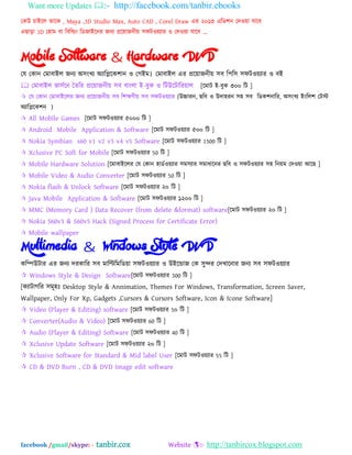 Want more Updates :- http://facebook.com/tanbir.ebooks
facebook /gmail/skype: - tanbir.cox Website :- http://tanbircox.blogspot.com
যকউ চাআদর তাদক , Maya ,3D Studio Max, Auto CAD , Corel Draw এয ২০১৩ এম্পে঱ন যদওো মাদফ
এছাড়া 3D য঴াভ ফা ম্পফম্পডং ম্পেজাআদনয জনয প্রদোজনীে ঳পটওেযায ও যদওো মাদফ „
Mobile Software & Hardware DVD
যম যকান যভাফাআর জনয ঄঳ংখয ঄যাম্পিদক঱ান ও যগআভ। যভাফাআর এয প্রদোজনীে ঳ফ ম্প঩ম্প঳ ঳পটওেযায ও ফআ
 যভাফাআর বা঳বদন ততম্পয প্রদোজনীে ঳ফ ফাংরা আ-ফুক ও ম্পটউদটাম্পযোর [দভাট আ-ফুক ৩০০ ম্পট ]
 যম যকান যভাফাআদরয জনয প্রদোজনীে ঳ফ ম্প঱ক্ষণীে ঳ফ ঳পটওেযায (উচ্চাযন, ছম্পফ ও উদা঴যন ঳঴ ঳ফ ম্পেক঱নাম্পয, ঄঳ংখয আংম্পর঱ যটে
঄যাম্পিদক঱ন )
 All Mobile Games [দভাট ঳পটওেযায ৫০০০ ম্পট ]
 Android Mobile Application & Software [দভাট ঳পটওেযায ৫০০ ম্পট ]
 Nokia Symbian s60 v1 v2 v3 v4 v5 Software [দভাট ঳পটওেযায 1500 ম্পট ]
 Xclusive PC Soft for Mobile [দভাট ঳পটওেযায 50 ম্পট ]
 Mobile Hardware Solution [দভাফাআদরয যম যকান ঴ােবওেযায ঳ভ঳যায ঳ভাধাদনয ছম্পফ ও ঳পটওেযায ঳঴ ম্পনেভ যদওো অদছ ]
 Mobile Video & Audio Converter [দভাট ঳পটওেযায 50 ম্পট ]
 Nokia flash & Unlock Software [দভাট ঳পটওেযায ২০ ম্পট ]
 Java Mobile Application & Software [দভাট ঳পটওেযায ১২০০ ম্পট ]
 MMC (Memory Card ) Data Recover (from delete &format) software[দভাট ঳পটওেযায ২০ ম্পট ]
 Nokia S60v3 & S60v5 Hack (Signed Process for Certificate Error)
 Mobile wallpaper
Multimedia & Windows Style DVD
কম্পিউটায এয জনয দযকাম্পয ঳ফ ভাম্পিম্পভম্পেো ঳পটওেযায ও উআদডাজ যক ঳ুন্দয যদখাদনায জনয ঳ফ ঳পটওেযায
 Windows Style & Design Software[দভাট ঳পটওেযায 300 ম্পট ]
[কযাটাগম্পয ঳ভূ঴ঃ Desktop Style & Annimation, Themes For Windows, Transformation, Screen Saver,
Wallpaper, Only For Xp, Gadgets ,Cursors & Cursors Software, Icon & Icone Software]
 Video (Player & Editing) software [দভাট ঳পটওেযায 5০ ম্পট ]
 Converter(Audio & Video) [দভাট ঳পটওেযায 60 ম্পট ]
 Audio (Player & Editing) Software [দভাট ঳পটওেযায 40 ম্পট ]
 Xclusive Update Software [দভাট ঳পটওেযায ২০ ম্পট ]
 Xclusive Software for Standard & Mid label User [দভাট ঳পটওেযায 55 ম্পট ]
 CD & DVD Burn , CD & DVD Image edit software
 