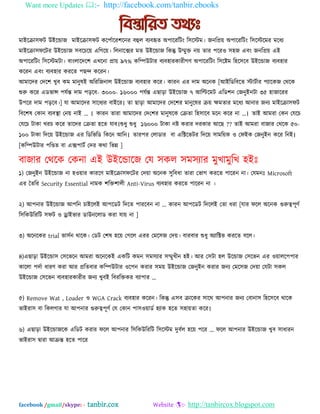 Want more Updates :- http://facebook.com/tanbir.ebooks
facebook /gmail/skype: - tanbir.cox Website :- http://tanbircox.blogspot.com
ভাআদক্রা঳পট উআদডাজ ভাআদক্রা঳পট কদ঩বাদয঱দনয ফহুর ফযফহৃত ঄঩াদযম্পটং ম্প঳দেভ। জনম্পপ্রে ঄঩াদযম্পটং ম্প঳দেদভয ভদধয
ভাআদক্রা঳পদটয উআদডাজ ঳ফদচদে এম্পগদে। ম্পরনাদক্সয ভত উআদডাজ ম্পকন্তু উম্মুক্ত নে তায ঩দযও ঳঴জ এফং জনম্পপ্রে এআ
঄঩াদযম্পটং ম্প঳দেভটা। ফাংরাদদদ঱ এখদনা প্রাে ৯৭% কম্পিউটায ফযফ঴াযকাযীগণ ঄঩াদযম্পটং ম্প঳দষ্টভ ম্প঴দ঳দফ উআদডাজ ফযফ঴ায
কদযন এফং ফযফ঴ায কযদত ঩ছন্দ কদযন।
অভাদদয যদদ঱ খুফ কভ ভানুলআ ঄ম্পযম্পজনার উআদডাজ ফযফ঴ায কদয। কাযন এয দাভ ঄দনক [অআম্পেম্পফদত োটবায ঩যাদকজ যথদক
শুরু কদয এেবান্স ঩মবন্ত দাভ ঩ড়দফ- ৩০০০- ১৬০০০ ঩মবন্ত এছাড়া উআদডাজ ৭ অম্পিদভট এম্পে঱ন যজনুআনটা ৩৫ ঴াজাদযয
উ঩দয দাভ ঩ড়দফ।] মা অভাদদয ঳াদধযয ফাআদয। তা ছাড়া অভাদদয যদদ঱য ভানুদলয ক্রে ক্ষভতায ভদধয অনায জনয ভাআদক্রা঳পট
ম্পফদ঱ল যকান ফযফস্থা যনে নাআ „ । য঱য ভানুলদক যক্রতা ম্প঴঳াদফ ভদন কদয না „।
কা খযচ কদয তাদদয যক্রতা ঴দত মাফ।শুধু শুধু ১৬০০০ টাকা নষ্ট কযায দযকায অদছ ?? তাআ অভযা ফাজায যথদক ৫০-
১০০ টাকা ম্পদদে উআদডাজ এয ম্পেম্পবম্পে ম্পকদন অম্পন। ম্পদদে ঳াভম্পেক ও যপআক যজনুআন কদয ম্পনআ।
[কম্পিউটায ঩ম্পিত ফা এক্স঩াটব যদয কথা ম্পবন্ন ]
ফাজায যথদক যকনা এআ উআদডাদজ যম ঳কর ঳ভ঳যায ভুখাভুম্পখ ঴আঃ
১) যজনুআন উআদডাজ না ঴ওোয কাযদণ ভাআদক্রা঳পদটয যদো ঄দনক ঳ুম্পফধা তাযা যবাগ কযদত ঩াদযন না। যমভনঃ Microsoft
এয ততম্পয Security Essential নাভক ঱ম্পক্ত঱ারী Anti-Virus ফযফ঴ায কযদত ঩াদযন না ।
২) অ঩নায উআদডাজ অ঩ম্পন চাআদরআ অ঩দেট ম্পদদত ঩াযদফন না ... কাযন অ঩দেট ম্পদদরআ যতা ধযা [মায পদর ঄দনক গুরুে঩ূণব
ম্প঳ম্পকউম্পযম্পট ঳পট ও ড্রাআবায োউনদরাে কযা মাে না ]
৩) ঄দনদকয trial বা঳বন থাদক। যেট য঱ল ঴দে যগদর এযয যভদ঳জ যদে। ফাযফায শুধু ঄যাম্পক্টব কযদত ফদর।
৪)এছাড়া উআদডা঳ য঳দবদন অভযা ঄দনদকআ একম্পট কভন ঳ভ঳যায ঳ম্মুখীন ঴আ। অয য঳টা ঴র উদডাজ য঳দবন এয ওোরদ঩঩ায
কাদরা ঩দবা ধাযণ কযা অয প্রম্পতফায কম্পিউটায ওদ঩ন কযায ঳ভে উআদডাজ যজনুআন কযায জনয যভদ঳জ যদো যমটা ঳কর
উআদডাজ য঳দবন ফযফ঴াযকাযীয জনয খুফআ ম্পফযম্পক্তকয ফযা঩ায „
৫) Remove Wat , Loader ও WGA Crack ফযফ঴ায কদযন। ম্পকন্তু এ঳ফ ক্রাদকয ঳াদথ অ঩নায জনয যফানা঳ ম্প঴দ঳দফ থাদক
বাআযা঳ ফা ম্পকরগায মা অ঩নায গুরুে঩ূণব যম যকান ঩া঳ওোেব ঴যাক ঴দত ঳঴ােতা কদয।
৬) এছাড়া উআদডাজদক এম্পেট কযায পদর অ঩নায ম্প঳ম্পকউম্পযম্পট ম্প঳দেভ দুফবর ঴দে ঩দয „ পদর অ঩নায উআদডাজ খুফ ঳াধাযন
বাআযা঳ দ্বাযা অক্রন্ত ঴দত ঩াদয
 
