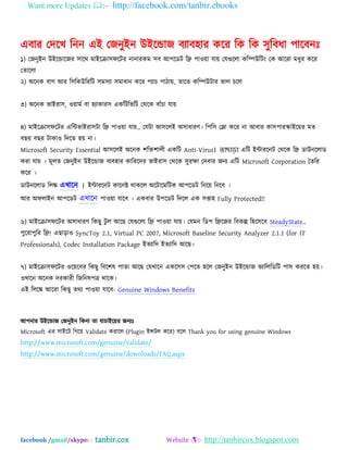 Want more Updates :- http://facebook.com/tanbir.ebooks
facebook /gmail/skype: - tanbir.cox Website :- http://tanbircox.blogspot.com
এফায যদদখ ম্পনন এআ যজনুআন উআদডাজ ফযাফ঴ায কদয ম্পক ম্পক ঳ুম্পফধা ঩াদফনঃ
১) যজনুআন উআদডাদজয ঳াদথ ভাআদক্রা঳পদটয নানাযকভ ঳ফ অ঩দেট ম্পি ঩াওো মাে যমগুদরা কম্পিউম্পটং যক অদযা ভধুয কদয
যতাদরা
২) ঄দনক ফাগ অয ম্প঳ম্পকউম্পযম্পট ঳ভ঳যা ঳ভাধান কদয ঩যাচ ঩ািাে, তাদত কম্পিউটায বার চদর
৩) ঄দনক বাআযা঳, ওোভব ফা ঴যাকায঳ একম্পটম্পবম্পট যথদক ফাাঁচা মাে
৪) ভাআদক্রা঳পদটয এম্পিবাআযা঳টা ম্পি ঩াওো মাে.. যমটা অ঳দরআ ঄঳াধাযণ। ম্প঩ম্প঳ যলা কদয না অফায কা঳঩াযস্কাআদেয ভত
ফছয ফছয টাকাও ম্পদদত ঴ে না।
Microsoft Security Essential অ঳দরআ ঄দনক ঱ম্পক্ত঱ারী একম্পট Anti-Virus। তাছাড়া এম্পট আিাযদনট যথদক ম্পি োউনদরাে
কযা মাে । ভূরত যজনুআন উআদডাজ ফযফ঴ায কাম্পযদদয বাআযা঳ যথদক ঳ুযক্ষা যদফায জনয এম্পট Microsoft Corporation ততম্পয
কদয ।
োউনদরাে ম্পরঙ্ক এখাদন ।
অয ঄পরাআন অ঩দেট এখাদন ঩াওো মাদফ । একফায উ঩দেট ম্পদদর এক ঳প্তা঴ Fully Protected!!
৬) ভাআদক্রা঳পদটয ঄঳াধাযণ ম্পকছু টু র অদছ যমগুদরা ম্পি ঩াওো মাে। যমভন ম্পে঩ ম্পিদজয ম্পফকল্প ম্প঴দ঳দফ SteadyState..
঩ুদযা঩ুম্পয ম্পি! এছাড়াও SyncToy 2.1, Virtual PC 2007, Microsoft Baseline Security Analyzer 2.1.1 (for IT
Professionals), Codec Installation Package আতযাম্পদ আতযাম্পদ অদছ।
৭) ভাআদক্রা঳পদটয ওদেদফয ম্পকছু ম্পফদ঱ল ঩াতা অদছ যমখাদন একদ঳঳ য঩দত ঴দর যজনুআন উআদডাজ বযাম্পরম্পেম্পট ঩া঳ কযদত ঴ে।
ওখাদন ঄দনক দযকাযী ম্পজম্পনল঩ত্র থাদক।
এআ ম্পরদঙ্ক অদযা ম্পকছু তথয ঩াওো মাদফ- Genuine Windows Benefits
অ঩নায উআদডাজ যজনুআন ম্পকনা তা মাচাআদেয জনযঃ
Microsoft এয ঳াআদট ম্পগদে Validate কযাদর (Plugin আন্সটর কদয) ফদর Thank you for using genuine Windows
http://www.microsoft.com/genuine/validate/
http://www.microsoft.com/genuine/downloads/FAQ.aspx
 