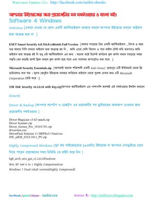 Want more Updates :- http://facebook.com/tanbir.ebooks
facebook /gmail/skype: - tanbir.cox Website :- http://tanbircox.blogspot.com
আপনার উইন্ডান্ের েনয প্রান্য়ােননয় সব সফটওয়যার ও বাাং঱া বইঃ
Software 4 Windows
Antivirus [এখাদন যদওো যম যকান একম্পট ঄যাম্পিবাআযা঳ ফযফ঴ায কযদর অ঩নায উআদডাজ কখদনা বাআযা঳
দ্বাযা অক্রন্ত ঴দফ না ]
ESET Smart Security 6.0.316.0 (x86x64) Full Version [অভায ঳ফদচদে ম্পপ্রে একম্পট ঄যাম্পিবাআযা঳ ...ম্পফগত ৩ ফছয
ধদয অভায ম্প঩ম্প঳ কখদনা বাআযা঳ দ্বাযা অক্রান্ত ঴ে ম্পন , অম্পভ এদতা যফম্প঱ ম্পকদগন ও ঩যাচ পাআর যটে কম্পয তায঩যও অম্পভ
বাআযা঳ দ্বাযা অক্রন্ত ঴আ ম্পন শুধু এআ ঄যাম্পিবাআযা঳ এয জনয । ঄দনক কদষ্ট ম্পযদ঳ি বা঳বদনয পু র বা঳বন কযায ঳ফদচদে ঳঴জ
঩দ্দ্বম্পত যফয কদযম্পছ জাে ম্পিক কযদর পু র বা঳বন ঴দে মাদফ এফং ঳ফ঳ভে অ঩দেটও কযা মাদফ ]
Microsoft Security Essentials.zip [অ঳দরআ ঄দনক ঱ম্পক্ত঱ারী একম্পট Anti-Virus। তাছাড়া এম্পট আিাযদনট যথদক ম্পি
োউনদরাে কযা মাে । ভূরত যজনুআন উআদডাজ ফযফ঴ায কাম্পযদদয বাআযা঳ যথদক ঳ুযক্ষা যদফায জনয এম্পট Microsoft
Corporation ততম্পয কদয ।]
USB Disk Security v6.2.0.24 with Key.zip[অ঩নায ঄যাম্পিবাআযা঳ এয ঩া঱া঩াম্প঱ ঄ফ঱যআ এআ ঳পটওেযায আন্সটর কযদফন
DirectX
Driver & Backup [অ঩নায রযা঩ট঩ ও যেক্সট঩ এয প্রদোজনীে ঳ফ ড্রাআবাদযয ফযাকঅ঩ যনওোয জনয
প্রদোজনীে ঳পটওেযায ]
Driver Magician v3.62+patch.zip
Driver Scanner.zip
Driver_Genius_Pro_10.0.0.761.zip
drivermax.exe
DriverPack Solution 11 DRPSu11 Final.exe
INF_allOS_9.0.0.1011_PV.zip
Highly Compressed Windows [খুফ কভ ঳াআদজয(ভাত্র ১০এভম্পফ) উআদডাজ মা অ঩নায য঩নড্রাআদব যযদখ
ম্পদদত ঩াদযন প্রদোজদনয ঳ভে ম্পেম্পবম্পে যত যাআট কদয ম্পনন ]
kgb_arch_win_gui_v1.2.0.23fixed.exe
Win XP x64 6 in 1 Highly Compressed.rar
Windows 7 Final retail version(Highly Compressed)
 