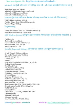 Want more Updates :- http://facebook.com/tanbir.ebooks
facebook /gmail/skype: - tanbir.cox Website :- http://tanbircox.blogspot.com
Microsoft .NET[এআ পাআর গুদরা ঳িদকব ম্পকছু ফরায নাআ , এআ ঳ফগুর ঄পরাআন আন্সটর কযা মাদফ ]
dotNetFx40_Full_x86_x64.exe
Microsoft .NET Compact Framework 3.5.msi
Microsoft .NET Framework 3.5.exe
Microsoft .NET Fx2_SP2_x86.exe
Partition [অ঩নায ঴ােবম্পেস্ক যক আোভত কাটা যছড়া করুন ম্পকন্তু অ঩ানয োটা ম্পভম্প঳ং ঴দফ না ]
EASEUS Partition Master 8.0.1 zip
Partition Wizard Home Edition 4.0 Portablezip
Partition+Magic+8.05.zip
Programming
TurboC for Windows Vista & 7 Simulator Installer .zip
Visual Basic 6 Portable By T@NB!R.zip
USB Windows Creator [য঩নড্রাআব যথদক উআদডাজ য঳টা঩ যদওোয জনয প্রদোজনীে ঳পটওেযায ]
FlashBoot.zip
flashboot-2.1m-portable.zip
Novicorp WinToFlash 0.7.0054 beta.zip
Windows7-USB-DVD-tool.exe
WinUSB Maker v1.3.zip
Useful & Important Software [অ঩নায জনয দযকাযী ও গুরুে঩ূণব ঳ফ ঳পটওেযায ]
all soft Uninstall With one click exe
Any kind of Serials in the World.zip
Attribute Changer .exe
Ccleaner. exe
cpuz exe
Deep.Freeze.Standard.v7.21.020.3447_w_key.zip
Desktop LighterSetup exe
Dont Sleep 2.34.zip
File_Renamer_Deluxe_6.3.zip
FileMenuTools-setup.zip
Folder Marker Home v 3.1.exe
FolderSizes Pro v5.6.46+crack.zip
GPU-Z.0.3.0 exe
Hardware_IDExtractor exe
IW Shutdown Timer 1.0 Setup exe
RemoveEmptyDirectories.zip
Setup_Zharudar_1.5_Lite exe
SmartInstallerPack1.5EN T@NB!R 01738359555.zip
SystemExplorerPortable_2.7.6.3506.paf.exe
T@NB!R lock exe
teracopy227 exe
UNIVERSAL_KEYGEN_GENERATOR EXE
USBVaccine.exe
Windows7 Bangla.mlc
X Control Panel.zip
Your Uninstaller! Pro 7.4.2011.12.zip
 