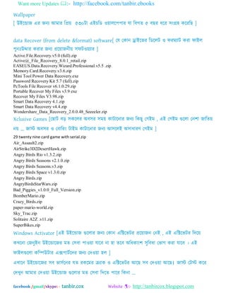 Want more Updates :- http://facebook.com/tanbir.ebooks
facebook /gmail/skype: - tanbir.cox Website :- http://tanbircox.blogspot.com
Wallpaper
[ উআদডাজ এয জনয অভায ম্পপ্রে ৫৩০টা এআচম্পে ওোরদ঩঩ায মা ম্পফগত ৫ ফছয ধদয ঳ংগ্র঴ কদযম্পছ ]
data Recover (from delete &format) software[ যম যকান ড্রাআদবয ম্পেদরট ও পযভযাট কযা পাআর
঩ুনঃউদ্দায কযায জনয প্রদোজনীে ঳পটওেযায ]
Active.File.Recovery.v5.0 (full).zip
Active@_File_Recovery_8.0.1_retail.zip
EASEUS.Data.Recovery.Wizard.Professional.v5.5 .zip
Memory.Card.Recovery.v3.6.zip
Mini Tool Power Data Recovery.exe
Password Recovery Kit 5.7 (full).zip
PcTools File Recover v6.1.0.29.zip
Portable Recover My Files v3.9 exe
Recover My Files V3.98.zip
Smart Data Recovery 4.1.zip
Smart Data Recovery v4.4.zip
Wondershare_Data_Recovery_2.0.0.48_Seeeeler.zip
Xclusive Games [যছাট ফড় ঳কদরয ঄ফ঳য ঳ভে কাটাদনায জনয ম্পকছু যগআভ , এআ যগআভ গুদরা যন঱া জাম্পতে
নে „ জাে ঄ফ঳য ও যফাম্পযং টাআভ কাটাদনায জনয অ঳দরআ ঄঳াধাযণ যগআভ ]
29 twenty nine card game with serial.zip
Air_Assault2.zip
AirStrike3D2DesertHawk.zip
Angry Birds Rio v1.3.2.zip
Angry Birds Seasons v2.1.0.zip
Angry Birds Seasons.v3.zip
Angry Birds Space v1.3.0.zip
Angry Birds.zip
AngryBirdsStarWars.zip
Bad_Piggies_v1.0.0_Full_Version.zip
BomberMario.zip
Crazy_Birds.zip
paper-mario-world.zip
Sky_Trac.zip
Solitaire A2Z .v11.zip
SuperBikes.zip
Windows Activator [এআ উআদডাজ গুদরায জনয যকান এম্পক্টদবটয প্রদোজন যনআ , এআ এম্পক্টদবটয ম্পদদে
কখদনা যজনুআন উআদডাদজয ভত য঳ফা ঩াওো মাদফ না ঴া তদফ ঄ম্পধকাং঱ ঳ুম্পফধা যবাগ কযা মাদফ । এআ
পাআরগুদরা কম্পিউটায এক্স঩াটবদদয জনয যদওো ঴র ]
এখাদন উআদডাদজয ঳ফ বা঳বদনয মত যকদভয ক্রযাক ও এম্পক্টদবটয অদছ ঳ফ যদওো অদছ। জাে যটে কদয
যদখুন অভায যদওো উআদডাজ গুদরায ভত য঳ফা ম্পদদত ঩াদয ম্পকনা ...
 