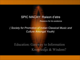 SPIC MACAY: Raison d’etre
Reasons for its existence
( Society for Promotion of Indian Classical Music and
Culture Amongst Youth)
Education: Gateway to Information
Or
Knowledge & Wisdom?
 