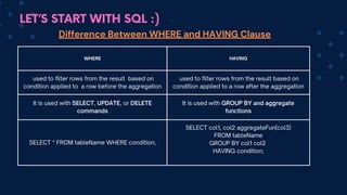 LET’S START WITH SQL :)
WHERE HAVING
used to filter rows from the result based on
condition applied to a row before the aggregation
used to filter rows from the result based on
condition applied to a row after the aggregation
It is used with SELECT, UPDATE, or DELETE
commands
It is used with GROUP BY and aggregate
functions
SELECT * FROM tableName WHERE condition;
SELECT col1, co﻿
l2 aggregateFun(col3)
FROM tableName
GROUP BY col1 col2
HAVING condition;
Difference Between WHERE and HAVING Clause
 