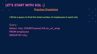 LET’S START WITH SQL :)
Practice Questions
Write a query to find the total number of employees in each city
1.
Query :
Select city, COUNT(name) AS no_of_emp
FROM em﻿
ployee
GROUP BY city;
 