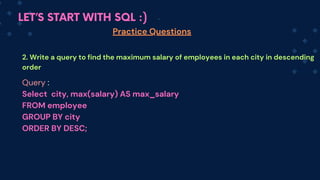 LET’S START WITH SQL :)
Practice Questions
2. Write a query to find the maximum salary of employees in each city in descending
order
Query :
Select city, max(salary) AS max_salary
FROM em﻿
ployee
GROUP BY city
ORDER BY DESC;
 