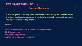 LET’S START WITH SQL :)
Practice Questions
3. Write a query to display the department names alongside the total count
of employees in each department, sorting the results by the total number of
employees in descending order.
Query :
SELECT department, COUNT(id) AS totalemployees
FROM employee
GROUP BY department
ORDER BY totalemployees DESC;
 