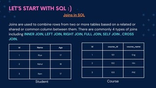 LET’S START WITH SQL :)
id Name Age
1 Riya 17
2 Rahul 18
3 Ram 17
id course_id course_name
1 101 Eng
2 102 Hin
3 103 PhE
Joins in SQL
Joins are used to combine rows from two or more tables based on a related or
shared or common column between them. There are commonly 4 types of joins
including INNER JOIN, LEFT JOIN, RIGHT JOIN, FULL JOIN, SELF JOIN , CROSS
JOIN.
Student Course
 